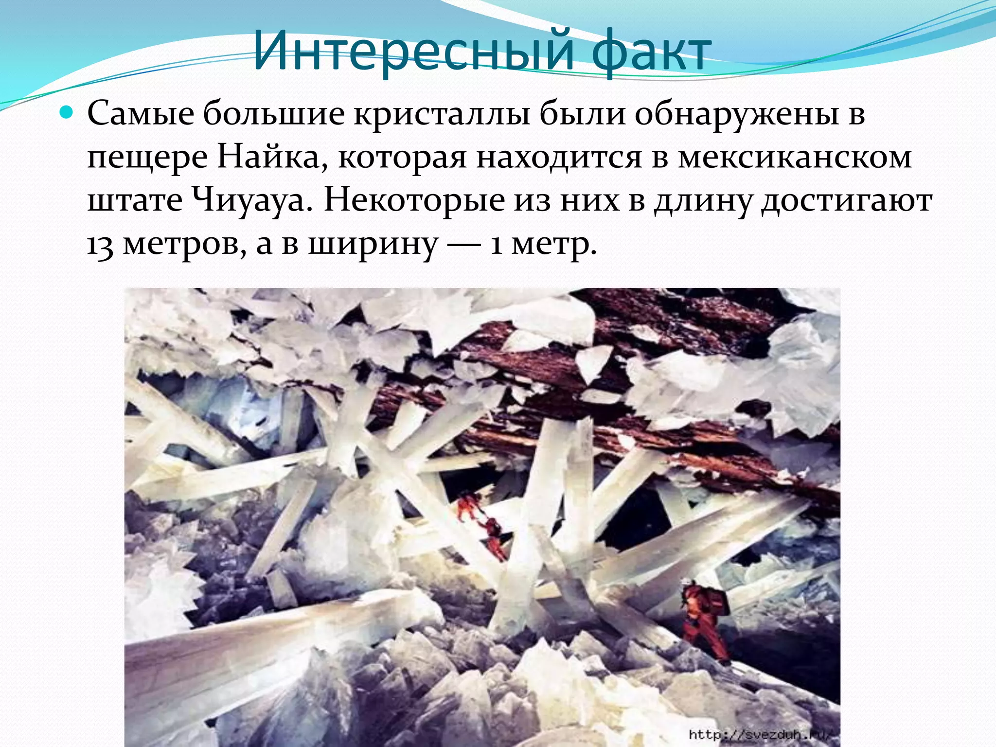Интересный факт
 Самые большие кристаллы были обнаружены в
 пещере Найка, которая находится в мексиканском
 штате Чиуауа. Некоторые из них в длину достигают
 13 метров, а в ширину — 1 метр.
 