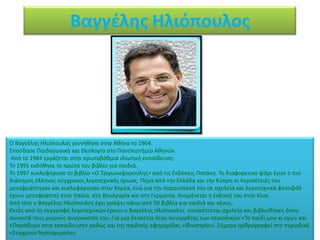 Βαγγέλης Ηλιόπουλος




Ο Βαγγζλθσ Θλιόπουλοσ γεννικθκε ςτθν Ακινα το 1964.
΢ποφδαςε Παιδαγωγικά και Κεολογία ςτο Πανεπιςτιμιο Ακθνϊν.
 Από το 1984 εργάηεται ςτθν πρωτοβάκμια ιδιωτικι εκπαίδευςθ.
Σο 1995 εκδόκθκε το πρϊτο του βιβλίο για παιδιά.
Σο 1997 κυκλοφόρθςε το βιβλίο «Ο Σριγωνοψαροφλθσ» από τισ Εκδόςεισ Πατάκθ. Σο διαφορετικό ψάρι ζγινε ο πιο
διάςθμοσ ζλλθνασ ςφγχρονοσ λογοτεχνικόσ ιρωασ. Πζρα από τθν Ελλάδα και τθν Κφπρο οι περιπζτειζσ του
μεταφράςτθκαν και κυκλοφόρθςαν ςτθν Κορζα, ενϊ για τθν παρουςίαςι του ςε ςχολεία και λογοτεχνικά φεςτιβάλ
ζχουν μεταφραςτεί ςτθν Λταλία, ςτθ Βουλγαρία και ςτθ Γερμανία. Αναμζνεται θ ζκδοςι του ςτθν Κίνα.
Από τότε ο Βαγγζλθσ Θλιόπουλοσ ζχει γράψει πάνω από 50 βιβλία για παιδιά και νζουσ.
Εκτόσ από τθ ςυγγραφι λογοτεχνικϊν ζργων ο Βαγγζλθσ Θλιόπουλοσ επιςκζπτεται ςχολεία και βιβλιοκικεσ όπου
ςυναντά τουσ μικροφσ αναγνϊςτεσ του. Για μια δεκαετία ιταν ςυνεργάτθσ των περιοδικϊν «Σο παιδί μου κι εγϊ» και
«Παράκυρο ςτθν εκπαίδευςθ» κακϊσ και τθσ παιδικισ εφθμερίδασ «Φινιςτρίνι». ΢ιμερα αρκρογραφεί ςτο περιοδικό
«΢φγχρονο Νθπιαγωγείο».
 