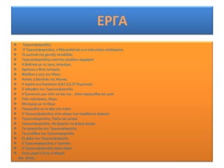 ΕΡΓΑ
      Σριγωνοψαροφλθσ
      Ο Σριγωνοψαροφλθσ, ο Μαυρολζπιασ κι ο τελευταίοσ ιππόκαμποσ
     Σο μυςτικό τθσ χρυςισ πεταλίδασ
     Σριγωνοψαροφλθσ εναντίον μεγάλου καρχαρία
     Θ βαλίτςα με τισ τρεισ τςαγιζρεσ
     Αχελϊοσ ο κεόσ ποταμόσ
     Φαζκων ο γιοσ του Ιλιου
     Αιακόσ ο βαςιλιάσ τθσ Αίγινασ
     Θ παρζα των διακοπϊν Α,Β,Γ,Δ,Ε,΢Σ δθμοτικοφ
     Ο αδερφόσ του Σριγωνοψαροφλθ
     Θ Ζμπνευςθ μου είπε να ςασ πω... δζκα παραμφκια και μιςό
     Πάλι τθλεόραςθ, Κζμο;
     Μεςθμζρι με το Κζμο
     Παραμφκια να τα φασ ςτο πιάτο
     Ο Σριγωνοψαροφλθσ ςτον κόςμο των παράξενων ψαριϊν
     Σριγωνοψαροφλθσ, Παίηω και μετρϊ
     Σριγωνοψαροφλθσ, Να φοροφν τα ψάρια ροφχα;
     Σα τραγοφδια του Σριγωνοψαροφλθ
     Σα γενζκλια του Σριγωνοψαροφλθ
     Οι φίλοι του Σριγωνοψαροφλθ
     Ο Σριγωνοψαροφλθσ ς' αγαπάει
     Ο Σριγωνοψαροφλθσ κάνει πάρτι
     Ηθτϊ μαμά ι Ηιτω θ Μαμά!
    ΚΑΛ ΑΛΛΑ…
 