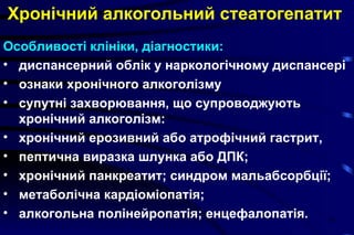 Хронічний алкогольний стеатогепатит   Особливості клініки, діагностики: диспансерний облік у наркологічному диспансері ознаки хронічного алкоголізму супутні захворювання, що супроводжують хронічний алкоголізм:  хронічний ерозивний або атрофічний гастрит,  пептична виразка шлунка або ДПК;  хронічний панкреатит; синдром мальабсорбції;  метаболічна кардіоміопатія;  алкогольна полінейропатія; енцефалопатія.   