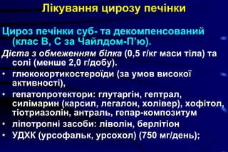 Лікування   цирозу печінки Цироз печінки суб- та декомпенсований (клас В, С за Чайлдом-П’ю). Дієта з обмеженням білка  (0,5 г/кг маси тіла) та солі (менше 2,0 г/добу). глюкокортикостероїди (за умов високої активності),  гепатопротектори: глутаргін, гептрал, силімарин (карсил, легалон, холівер), хофітол, тіотриазолін, антраль, гепар-композитум ліпотропні засоби: ліволін, берлітіон УДХК (урсофальк, урсохол) (750 мг/день); 