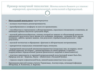 Пример ненаучной типологии:  Менталитет бывает 4-х типов: варварский, аристократический, интельский и буржуазный. Интельский менталитет  характеризуется: - полным отсутствием демонстративности; - пренебрежением к комфорту во всех его проявлениях; - способностью и стремлением к абстрагированию, серьезным отношением к понятиям, не имеющим прямых аналогов в реальном мире; - высокой работоспособностью, степень которой не зависит от объективной ценности ожидаемого результата (цель жизни есть познание, например - познание бога; орудие познания - работа; процесс важнее, чем результат; отрицательный результат - тоже результат); - высокой честностью в обращении с фактами и абстрактными построениями; - приоритетом социальных отношений перед личными; - выраженной сексуальной закомплексованностью (поскольку они, во-первых, носят личный характер; во-вторых - демонстративны по своей природе; в-третьих - подразумевают определенный уровень физического здоровья и выносливости); - чувством зависимости от внешней непреодолимой силы (которой может быть Бог, Природа или же - Церковь, Наука - обязательно с большой буквы); - страхом смерти и физической боли, низкой выносливостью тела и духа. Примерами интелей можно считать Торквемаду, Альтшуллера, штандартенфюрера Штирлица, Б. Клинтона, А. Карпова.  
