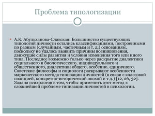 Проблема типологизации А.К. Абульханова-Славская: Большинство существующих типологий личности остались классификациями, построенными по разным (случайным, частичным и т. д.) основаниям, поскольку не удалось выявить причины возникновения, движущие силы развития и условия изменения того или иного типа. Последнее возможно только через раскрытие диалектики социального и биологического, индивидуального и общественного, диалектики общего, особенно, единичного. Советские философы и социологи раскрывают особенности марксистского метода типизации личностей (в связи с классовой позицией, конкретно-исторической эпохой и т.д.) [12, 26, 32]. Задача психологов в том, чтобы применить этот метод к сложнейшей проблеме типизации личностей в психологии.  