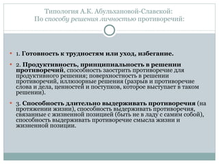Типология А.К. Абульхановой-Славской:  По  способу решения личностью  противоречий: 1.  Готовность к трудностям или уход, избегание.  2.  Продуктивность, принципиальность в решении противоречий , способность заострить противоречие для продуктивного решения; поверхностность в решении противоречий, иллюзорные решения (разрыв и противоречие слова и дела, ценностей и поступков, которое выступает в таком решении).  3.  Способность длительно выдерживать противоречия  (на протяжении жизни), способность выдерживать противоречия, связанные с жизненной позицией (быть не в ладу с самим собой), способность выдерживать противоречие смысла жизни и жизненной позиции.  