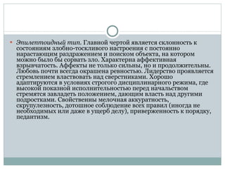 Эпилептоидный тип.  Главной чертой является склонность к состояниям злобно-тоскливого настроения с постоянно нарастающим раздражением и поиском объекта, на котором можно было бы сорвать зло. Характерна аффективная взрывчатость. Аффекты не только сильны, но и продолжительны. Любовь почти всегда окрашена ревностью. Лидерство проявляется стремлением властвовать над сверстниками. Хорошо адаптируются в условиях строгого дисциплинарного режима, где высокой показной исполнительностью перед начальством стремятся завладеть положением, дающим власть над другими подростками. Свойственны мелочная аккуратность, скрупулезность, дотошное соблюдение всех правил (иногда не необходимых или даже в ущерб делу), приверженность к порядку, педантизм.  