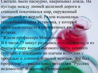 Светало. Было пасмурно, накрапывал дождь. На пустыре между линией железной дороги и станцией покачивался шар, окруженный загородкой из жердей. Рядом вздымалась газодобывательная установка, у которой орудовали солдаты в прожженных кислотой рубахах.  &quot;Ждали профессора Менделеева.  В 6 часов 25 минут раздались аплодисменты, и из толпы к шару вышел высокого роста, немного сутулый, с лежащими по плечам волосами с проседью и длинной бородой человек. Это был профессор&quot;, – рассказывал читателям &quot;Русских ведомостей&quot; Владимир Гиляровский.  