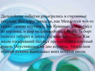 Дальнейшие события разыгрались в считанные секунды. Все вдруг увидели, как Менделеев что-то сказал своему спутнику, как Кованько выпрыгнул из корзины, и шар медленно пошел вверх. За борт полетел табурет и доска, служившая столом. Как назло отсыревший балласт превратился в плотный комок. Опустившись на дно корзины, Менделеев обеими руками выкидывал вниз мокрый песок.  