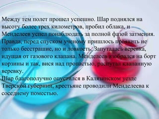 Между тем полет прошел успешно. Шар поднялся на высоту более трех километров, пробил облака, и Менделеев успел понаблюдать за полной фазой затмения. Правда, перед спуском ученому пришлось проявить не только бесстрашие, но и ловкость. Запуталась веревка, идущая от газового клапана. Менделеев взобрался на борт корзины и так, вися над пропастью, распутал клапанную веревку.  Шар благополучно опустился в Калязинском уезде Тверской губернии, крестьяне проводили Менделеева к соседнему поместью.  