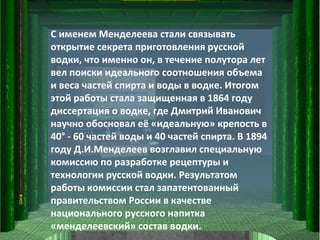 С именем Менделеева стали связывать открытие секрета приготовления русской водки, что именно он, в течение полутора лет вел поиски идеального соотношения объема и веса частей спирта и воды в водке. Итогом этой работы стала защищенная в 1864 году диссертация о водке, где Дмитрий Иванович научно обосновал её «идеальную» крепость в 40° - 60 частей воды и 40 частей спирта. В 1894 году Д.И.Менделеев возглавил специальную комиссию по разработке рецептуры и технологии русской водки. Результатом работы комиссии стал запатентованный правительством России в качестве национального русского напитка «менделеевский» состав водки.  