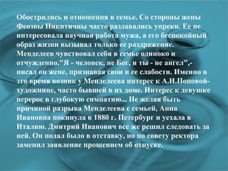 Обострились и отношения в семье. Со стороны жены Феозвы Никитичны часто раздавались упреки. Ее не интересовала научная работа мужа, а его беспокойный образ жизни вызывал только ее раздражение. Менделеев чувствовал себя в семье одиноко и отчужденно.&quot;Я - человек, не Бог, и ты - не ангел&quot;,- писал он жене, признавая свои и ее слабости. Именно в это время возник у Менделеева интерес к А.И.Поповой- художнице, часто бывшей в их доме. Интерес к девушке перерос в глубокую симпатию... Не желая быть причиной разрыва Менделеева с семьей, Анна Ивановна покинула в 1880 г. Петербург и уехала в Италию. Дмитрий Иванович все же решил следовать за ней. Он подал было в отставку, но по совету ректора заменил заявление прошением об отпуске.  