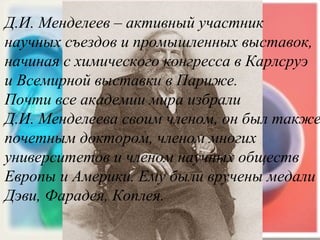 Д.И. Менделеев – активный участник  научных съездов и промышленных выставок,  начиная с химического конгресса в Карлсруэ  и Всемирной выставки в Париже. Почти все академии мира избрали  Д.И. Менделеева своим членом, он был также  почетным доктором, членом многих  университетов и членом научных обществ  Европы и Америки. Ему были вручены медали  Дэви, Фарадея, Коплея. 