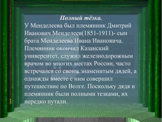 Полный тёзка. У Менделеева был племянник Дмитрий Иванович Менделеев(1851-1911)- сын брата Менделеева Ивана Ивановича. Племянник окончил Казанский университет, служил железнодорожным врачом во многих местах России, часто встречался со своим знаменитым дядей, а однажды вместе с ним совершил путешествие по Волге. Поскольку дядя и племянник были полными тезками, их нередко путали. 