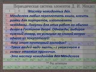 Мастер чемоданных дел. Менделеев любил переплетать книги, клеить рамки для портретов, изготовлять чемоданы. Покупки для этих работ он обычно делал в Гостином дворе. Однажды, выбирая нужный товар, он услышал за спиной вопрос одного из покупателей:  -Кто этот почтенный господин?  -Таких людей надо знать, - с уважением в голосе ответил приказчик. -Это мастер чемоданных дел Менделеев 