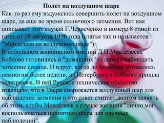 Полет на воздушном шаре  Как-то раз ему вздумалось совершить полет на воздушном шаре, да еще во время солнечного затмения. Вот как описывает этот случай Г.Чернеченко в номере 8 одной из газет от 19 августа 1999 года (статья так и называется: &quot;Менделеев на воздушном шаре&quot;):  В небольшом живописном имении Д.И.Менделеева Боблово готовились в &quot;домашних&quot; условиях наблюдать затмение солнца. И вдруг, когда до затмения оставалось немногим более недели, из Петербурга в Боблово пришла телеграмма. В ней Русское техническое общество извещало, что в Твери снаряжается воздушный шар для наблюдения затмения и что совет считает долгом заявить об этом, чтобы Менделеев в случае желания &quot;лично мог воспользоваться поднятием шара для научных наблюдений&quot;.  