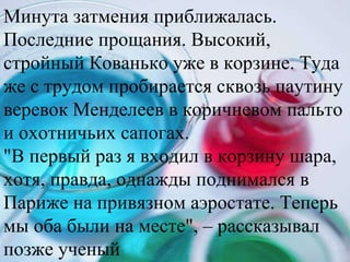 Минута затмения приближалась. Последние прощания. Высокий, стройный Кованько уже в корзине. Туда же с трудом пробирается сквозь паутину веревок Менделеев в коричневом пальто и охотничьих сапогах.  "В первый раз я входил в корзину шара, хотя, правда, однажды поднимался в Париже на привязном аэростате. Теперь мы оба были на месте", – рассказывал позже ученый  