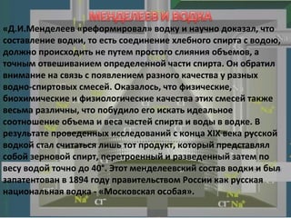 «Д.И.Менделеев «реформировал» водку и научно доказал, что составление водки, то есть соединение хлебного спирта с водою, должно происходить не путем простого слияния объемов, а точным отвешиванием определенной части спирта. Он обратил внимание на связь с появлением разного качества у разных водно-спиртовых смесей. Оказалось, что физические, биохимические и физиологические качества этих смесей также весьма различны, что побудило его искать идеальное соотношение объема и веса частей спирта и воды в водке. В результате проведенных исследований с конца XIX века русской водкой стал считаться лишь тот продукт, который представлял собой зерновой спирт, перетроенный и разведенный затем по весу водой точно до 40°. Этот менделеевский состав водки и был запатентован в 1894 году правительством России как русская национальная водка - «Московская особая». 