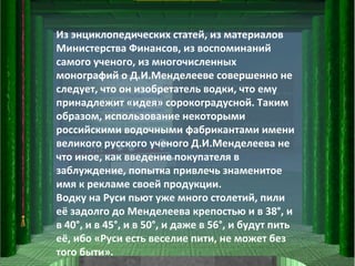 Из энциклопедических статей, из материалов Министерства Финансов, из воспоминаний самого ученого, из многочисленных монографий о Д.И.Менделееве совершенно не следует, что он изобретатель водки, что ему принадлежит «идея» сорокоградусной. Таким образом, использование некоторыми российскими водочными фабрикантами имени великого русского ученого Д.И.Менделеева не что иное, как введение покупателя в заблуждение, попытка привлечь знаменитое имя к рекламе своей продукции.  Водку на Руси пьют уже много столетий, пили её задолго до Менделеева крепостью и в 38°, и в 40°, и в 45°, и в 50°, и даже в 56°, и будут пить её, ибо «Руси есть веселие пити, не может без того быти».  