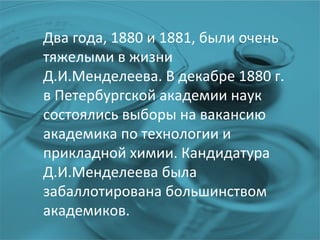 Два года, 1880 и 1881, были очень тяжелыми в жизни Д.И.Менделеева. В декабре 1880 г. в Петербургской академии наук состоялись выборы на вакансию академика по технологии и прикладной химии. Кандидатура Д.И.Менделеева была забаллотирована большинством академиков.  