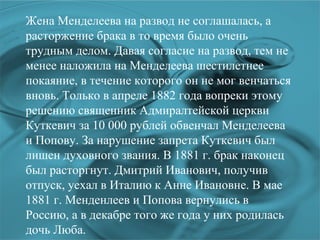 Жена Менделеева на развод не соглашалась, а расторжение брака в то время было очень трудным делом. Давая согласие на развод, тем не менее наложила на Менделеева шестилетнее покаяние, в течение которого он не мог венчаться вновь. Только в апреле 1882 года вопреки этому решению священник Адмиралтейской церкви Куткевич за 10 000 рублей обвенчал Менделеева и Попову. За нарушение запрета Куткевич был лишен духовного звания. В 1881 г. брак наконец был расторгнут. Дмитрий Иванович, получив отпуск, уехал в Италию к Анне Ивановне. В мае 1881 г. Менденлеев и Попова вернулись в Россию, а в декабре того же года у них родилась дочь Люба. 