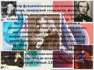 Автор фундаментальных исследований по химии, химической технологии, физике, метрологии, воздухоплаванию, метеорологии, сельскому хозяйству, экономике и др. Он всегда был увлечен разнообразными идеями и проектами и настойчиво претворял их в жизнь, мог одновременно работать в нескольких направлениях, всюду успевал, быстро, иногда почти в невероятно короткие сроки создавал крупные монографии или решал важные научные и научно-технические проблемы. Кажется, что в человеческом опыте нет такой области, в которой не оставил бы след великий русский ученый Д.И.Менделеев.  