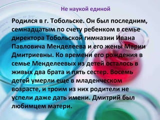 Родился в г. Тобольске. Он был последним, семнадцатым по счету ребенком в семье директора Тобольской гимназии Ивана Павловича Менделеева и его жены Марии Дмитриевны. Ко времени его рождения в семье Менделеевых из детей осталось в живых два брата и пять сестер. Восемь детей умерли еще в младенческом возрасте, и троим из них родители не успели даже дать имени. Дмитрий был любимцем матери. Не наукой единой 