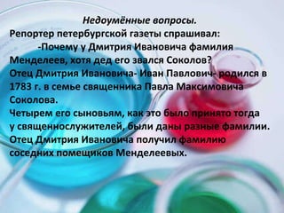 Недоумённые вопросы. Репортер петербургской газеты спрашивал:  -Почему у Дмитрия Ивановича фамилия  Менделеев, хотя дед его звался Соколов? Отец Дмитрия Ивановича- Иван Павлович- родился в 1783 г. в семье священника Павла Максимовича Соколова.  Четырем его сыновьям, как это было принято тогда  у священнослужителей, были даны разные фамилии. Отец Дмитрия Ивановича получил фамилию соседних помещиков Менделеевых. 