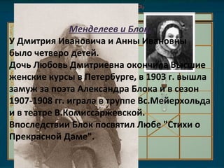 Менделеев и Блок. У Дмитрия Ивановича и Анны Ивановны было четверо детей.  Дочь Любовь Дмитриевна окончила Высшие женские курсы в Петербурге, в 1903 г. вышла замуж за поэта Александра Блока и в сезон 1907-1908 гг. играла в труппе Вс.Мейерхольда и в театре В.Комиссаржевской.  Впоследствии Блок посвятил Любе "Стихи о Прекрасной Даме". 