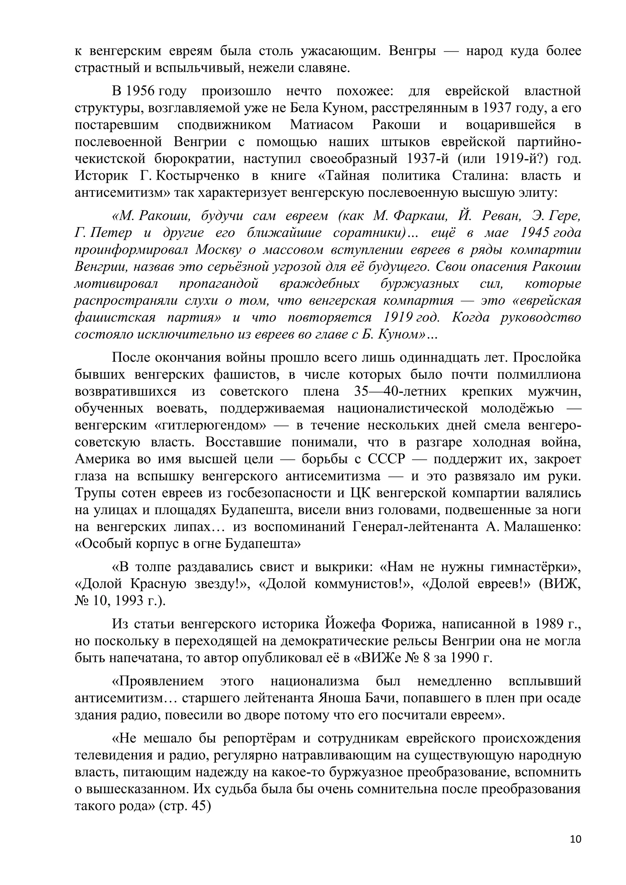 к венгерским евреям была столь ужасающим. Венгры — народ куда более
страстный и вспыльчивый, нежели славяне.
     В 1956 году произошло нечто похожее: для еврейской властной
структуры, возглавляемой уже не Бела Куном, расстрелянным в 1937 году, а его
постаревшим сподвижником Матиасом Ракоши и воцарившейся в
послевоенной Венгрии с помощью наших штыков еврейской партийно-
чекистской бюрократии, наступил своеобразный 1937-й (или 1919-й?) год.
Историк Г. Костырченко в книге «Тайная политика Сталина: власть и
антисемитизм» так характеризует венгерскую послевоенную высшую элиту:
     «М. Ракоши, будучи сам евреем (как М. Фаркаш, Й. Реван, Э. Гере,
Г. Петер и другие его ближайшие соратники)… ещѐ в мае 1945 года
проинформировал Москву о массовом вступлении евреев в ряды компартии
Венгрии, назвав это серьѐзной угрозой для еѐ будущего. Свои опасения Ракоши
мотивировал пропагандой враждебных буржуазных сил, которые
распространяли слухи о том, что венгерская компартия — это «еврейская
фашистская партия» и что повторяется 1919 год. Когда руководство
состояло исключительно из евреев во главе с Б. Куном»…
      После окончания войны прошло всего лишь одиннадцать лет. Прослойка
бывших венгерских фашистов, в числе которых было почти полмиллиона
возвратившихся из советского плена 35—40-летних крепких мужчин,
обученных воевать, поддерживаемая националистической молодѐжью —
венгерским «гитлерюгендом» — в течение нескольких дней смела венгеро-
советскую власть. Восставшие понимали, что в разгаре холодная война,
Америка во имя высшей цели — борьбы с СССР — поддержит их, закроет
глаза на вспышку венгерского антисемитизма — и это развязало им руки.
Трупы сотен евреев из госбезопасности и ЦК венгерской компартии валялись
на улицах и площадях Будапешта, висели вниз головами, подвешенные за ноги
на венгерских липах… из воспоминаний Генерал-лейтенанта А. Малашенко:
«Особый корпус в огне Будапешта»
     «В толпе раздавались свист и выкрики: «Нам не нужны гимнастѐрки»,
«Долой Красную звезду!», «Долой коммунистов!», «Долой евреев!» (ВИЖ,
№ 10, 1993 г.).
     Из статьи венгерского историка Йожефа Форижа, написанной в 1989 г.,
но поскольку в переходящей на демократические рельсы Венгрии она не могла
быть напечатана, то автор опубликовал еѐ в «ВИЖе № 8 за 1990 г.
     «Проявлением этого национализма был немедленно всплывший
антисемитизм… старшего лейтенанта Яноша Бачи, попавшего в плен при осаде
здания радио, повесили во дворе потому что его посчитали евреем».
      «Не мешало бы репортѐрам и сотрудникам еврейского происхождения
телевидения и радио, регулярно натравливающим на существующую народную
власть, питающим надежду на какое-то буржуазное преобразование, вспомнить
о вышесказанном. Их судьба была бы очень сомнительна после преобразования
такого рода» (стр. 45)

                                                                          10
 