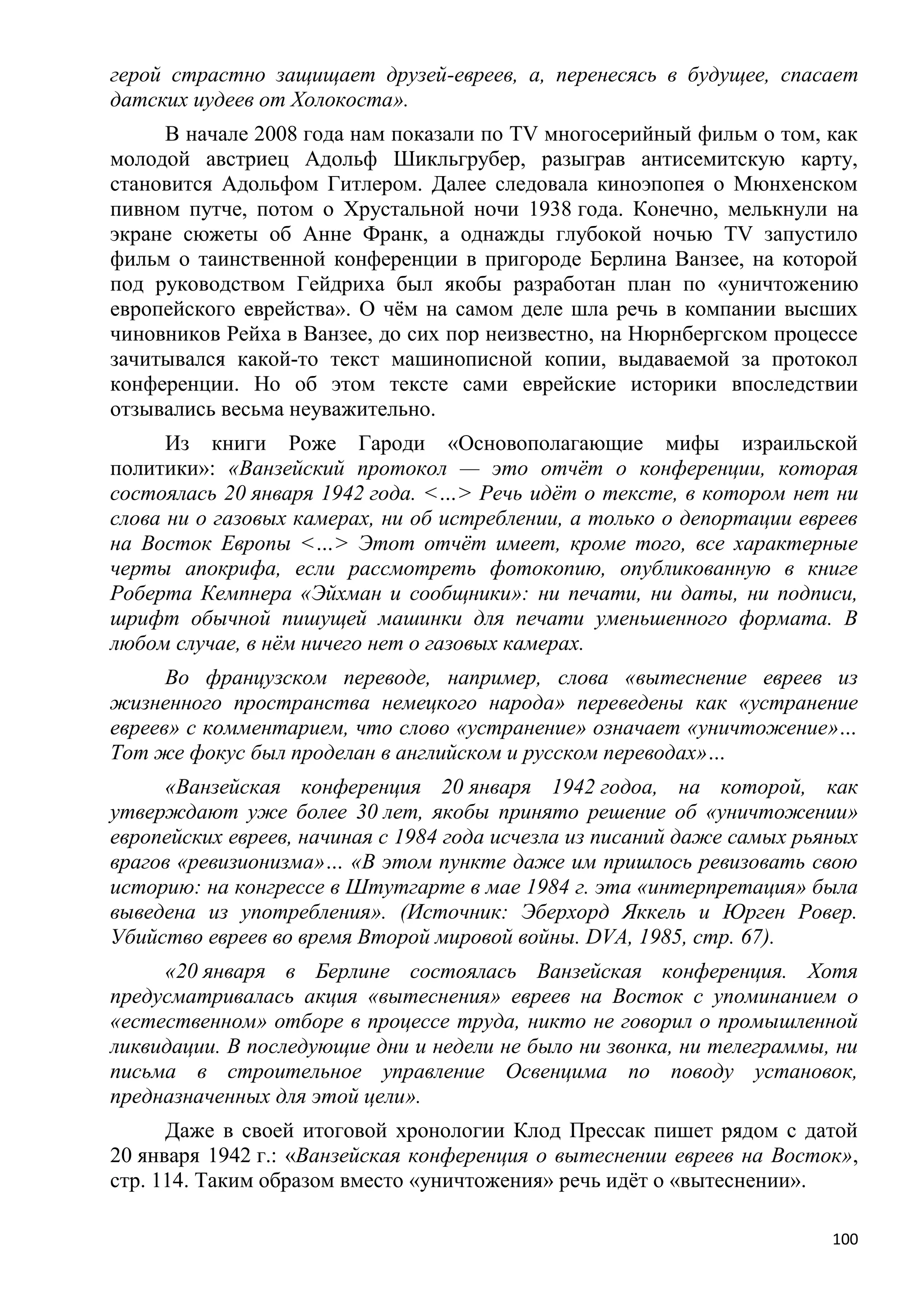 герой страстно защищает друзей-евреев, а, перенесясь в будущее, спасает
датских иудеев от Холокоста».
     В начале 2008 года нам показали по TV многосерийный фильм о том, как
молодой австриец Адольф Шикльгрубер, разыграв антисемитскую карту,
становится Адольфом Гитлером. Далее следовала киноэпопея о Мюнхенском
пивном путче, потом о Хрустальной ночи 1938 года. Конечно, мелькнули на
экране сюжеты об Анне Франк, а однажды глубокой ночью TV запустило
фильм о таинственной конференции в пригороде Берлина Ванзее, на которой
под руководством Гейдриха был якобы разработан план по «уничтожению
европейского еврейства». О чѐм на самом деле шла речь в компании высших
чиновников Рейха в Ванзее, до сих пор неизвестно, на Нюрнбергском процессе
зачитывался какой-то текст машинописной копии, выдаваемой за протокол
конференции. Но об этом тексте сами еврейские историки впоследствии
отзывались весьма неуважительно.
      Из книги Роже Гароди «Основополагающие мифы израильской
политики»: «Ванзейский протокол — это отчѐт о конференции, которая
состоялась 20 января 1942 года. <…> Речь идѐт о тексте, в котором нет ни
слова ни о газовых камерах, ни об истреблении, а только о депортации евреев
на Восток Европы <…> Этот отчѐт имеет, кроме того, все характерные
черты апокрифа, если рассмотреть фотокопию, опубликованную в книге
Роберта Кемпнера «Эйхман и сообщники»: ни печати, ни даты, ни подписи,
шрифт обычной пишущей машинки для печати уменьшенного формата. В
любом случае, в нѐм ничего нет о газовых камерах.
      Во французском переводе, например, слова «вытеснение евреев из
жизненного пространства немецкого народа» переведены как «устранение
евреев» с комментарием, что слово «устранение» означает «уничтожение»…
Тот же фокус был проделан в английском и русском переводах»…
     «Ванзейская конференция 20 января 1942 годоа, на которой, как
утверждают уже более 30 лет, якобы принято решение об «уничтожении»
европейских евреев, начиная с 1984 года исчезла из писаний даже самых рьяных
врагов «ревизионизма»… «В этом пункте даже им пришлось ревизовать свою
историю: на конгрессе в Штутгарте в мае 1984 г. эта «интерпретация» была
выведена из употребления». (Источник: Эберхорд Яккель и Юрген Ровер.
Убийство евреев во время Второй мировой войны. DVA, 1985, стр. 67).
     «20 января в Берлине состоялась Ванзейская конференция. Хотя
предусматривалась акция «вытеснения» евреев на Восток с упоминанием о
«естественном» отборе в процессе труда, никто не говорил о промышленной
ликвидации. В последующие дни и недели не было ни звонка, ни телеграммы, ни
письма в строительное управление Освенцима по поводу установок,
предназначенных для этой цели».
      Даже в своей итоговой хронологии Клод Прессак пишет рядом с датой
20 января 1942 г.: «Ванзейская конференция о вытеснении евреев на Восток»,
стр. 114. Таким образом вместо «уничтожения» речь идѐт о «вытеснении».

                                                                         100
 