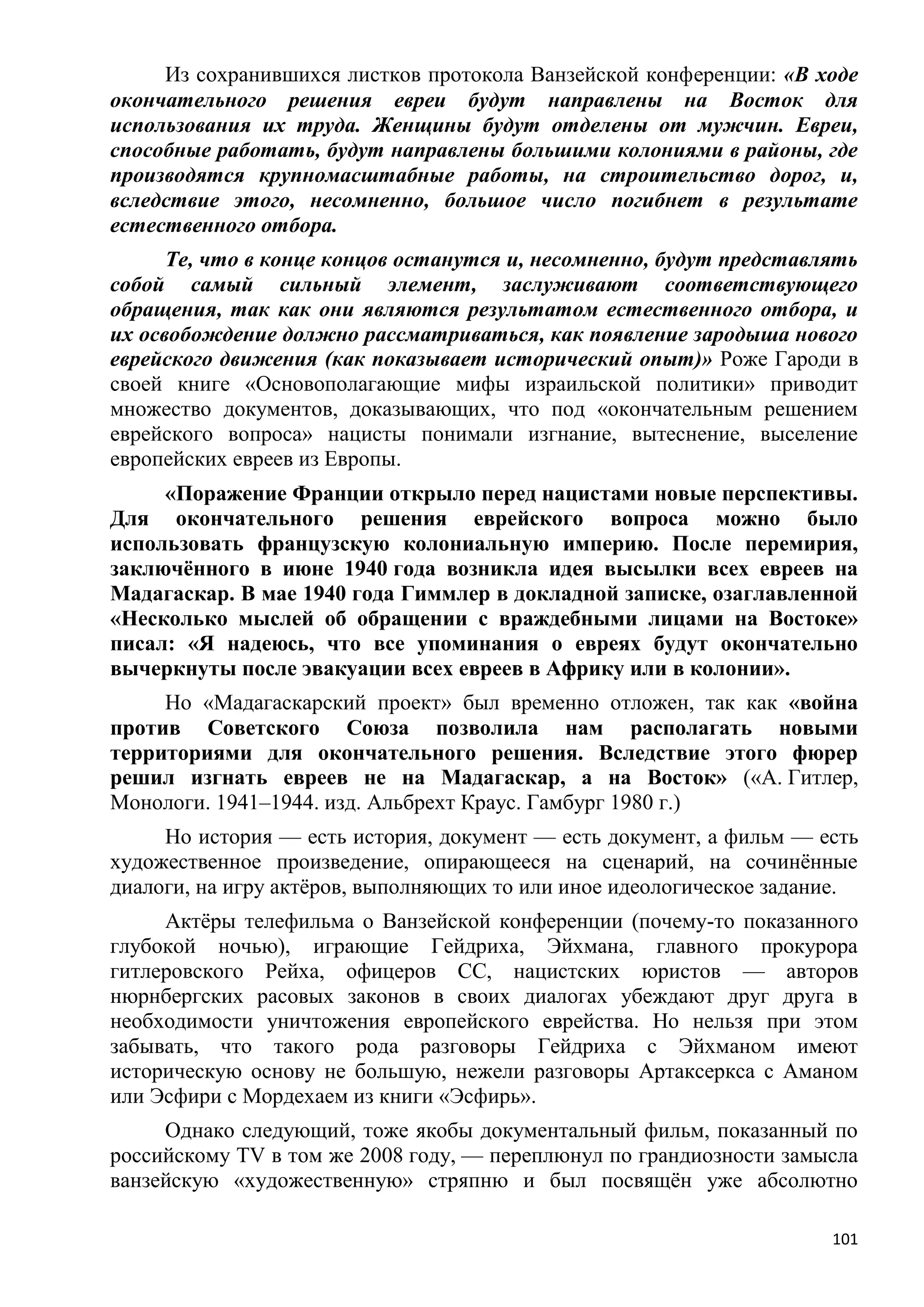 Из сохранившихся листков протокола Ванзейской конференции: «В ходе
окончательного решения евреи будут направлены на Восток для
использования их труда. Женщины будут отделены от мужчин. Евреи,
способные работать, будут направлены большими колониями в районы, где
производятся крупномасштабные работы, на строительство дорог, и,
вследствие этого, несомненно, большое число погибнет в результате
естественного отбора.
      Те, что в конце концов останутся и, несомненно, будут представлять
собой самый сильный элемент, заслуживают соответствующего
обращения, так как они являются результатом естественного отбора, и
их освобождение должно рассматриваться, как появление зародыша нового
еврейского движения (как показывает исторический опыт)» Роже Гароди в
своей книге «Основополагающие мифы израильской политики» приводит
множество документов, доказывающих, что под «окончательным решением
еврейского вопроса» нацисты понимали изгнание, вытеснение, выселение
европейских евреев из Европы.
     «Поражение Франции открыло перед нацистами новые перспективы.
Для окончательного решения еврейского вопроса можно было
использовать французскую колониальную империю. После перемирия,
заключѐнного в июне 1940 года возникла идея высылки всех евреев на
Мадагаскар. В мае 1940 года Гиммлер в докладной записке, озаглавленной
«Несколько мыслей об обращении с враждебными лицами на Востоке»
писал: «Я надеюсь, что все упоминания о евреях будут окончательно
вычеркнуты после эвакуации всех евреев в Африку или в колонии».
     Но «Мадагаскарский проект» был временно отложен, так как «война
против Советского Союза позволила нам располагать новыми
территориями для окончательного решения. Вследствие этого фюрер
решил изгнать евреев не на Мадагаскар, а на Восток» («А. Гитлер,
Монологи. 1941–1944. изд. Альбрехт Краус. Гамбург 1980 г.)
     Но история — есть история, документ — есть документ, а фильм — есть
художественное произведение, опирающееся на сценарий, на сочинѐнные
диалоги, на игру актѐров, выполняющих то или иное идеологическое задание.
     Актѐры телефильма о Ванзейской конференции (почему-то показанного
глубокой ночью), играющие Гейдриха, Эйхмана, главного прокурора
гитлеровского Рейха, офицеров СС, нацистских юристов — авторов
нюрнбергских расовых законов в своих диалогах убеждают друг друга в
необходимости уничтожения европейского еврейства. Но нельзя при этом
забывать, что такого рода разговоры Гейдриха с Эйхманом имеют
историческую основу не большую, нежели разговоры Артаксеркса с Аманом
или Эсфири с Мордехаем из книги «Эсфирь».
     Однако следующий, тоже якобы документальный фильм, показанный по
российскому TV в том же 2008 году, — переплюнул по грандиозности замысла
ванзейскую «художественную» стряпню и был посвящѐн уже абсолютно

                                                                      101
 