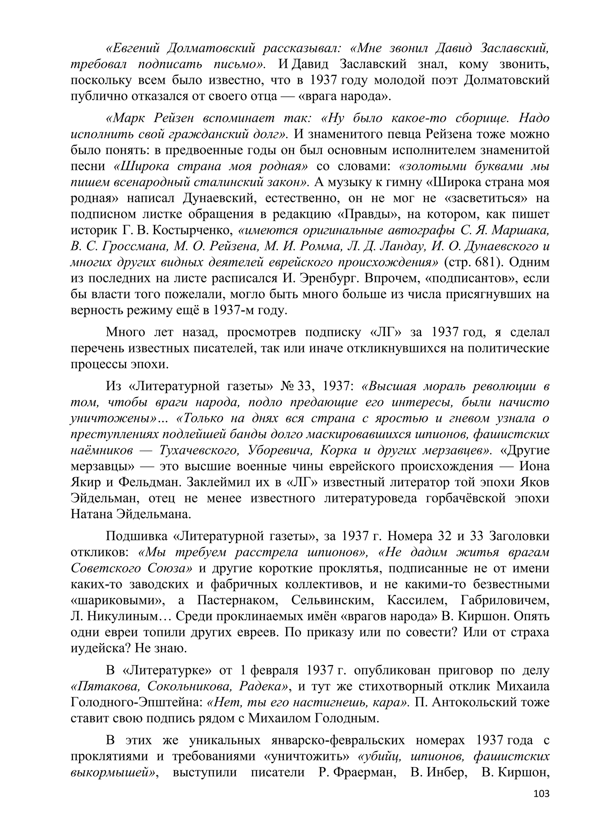 «Евгений Долматовский рассказывал: «Мне звонил Давид Заславский,
требовал подписать письмо». И Давид Заславский знал, кому звонить,
поскольку всем было известно, что в 1937 году молодой поэт Долматовский
публично отказался от своего отца — «врага народа».
      «Марк Рейзен вспоминает так: «Ну было какое-то сборище. Надо
исполнить свой гражданский долг». И знаменитого певца Рейзена тоже можно
было понять: в предвоенные годы он был основным исполнителем знаменитой
песни «Широка страна моя родная» со словами: «золотыми буквами мы
пишем всенародный сталинский закон». А музыку к гимну «Широка страна моя
родная» написал Дунаевский, естественно, он не мог не «засветиться» на
подписном листке обращения в редакцию «Правды», на котором, как пишет
историк Г. В. Костырченко, «имеются оригинальные автографы С. Я. Маршака,
В. С. Гроссмана, М. О. Рейзена, М. И. Ромма, Л. Д. Ландау, И. О. Дунаевского и
многих других видных деятелей еврейского происхождения» (стр. 681). Одним
из последних на листе расписался И. Эренбург. Впрочем, «подписантов», если
бы власти того пожелали, могло быть много больше из числа присягнувших на
верность режиму ещѐ в 1937-м году.
     Много лет назад, просмотрев подписку «ЛГ» за 1937 год, я сделал
перечень известных писателей, так или иначе откликнувшихся на политические
процессы эпохи.
     Из «Литературной газеты» № 33, 1937: «Высшая мораль революции в
том, чтобы враги народа, подло предающие его интересы, были начисто
уничтожены»… «Только на днях вся страна с яростью и гневом узнала о
преступлениях подлейшей банды долго маскировавшихся шпионов, фашистских
наѐмников — Тухачевского, Уборевича, Корка и других мерзавцев». «Другие
мерзавцы» — это высшие военные чины еврейского происхождения — Иона
Якир и Фельдман. Заклеймил их в «ЛГ» известный литератор той эпохи Яков
Эйдельман, отец не менее известного литературоведа горбачѐвской эпохи
Натана Эйдельмана.
     Подшивка «Литературной газеты», за 1937 г. Номера 32 и 33 Заголовки
откликов: «Мы требуем расстрела шпионов», «Не дадим житья врагам
Советского Союза» и другие короткие проклятья, подписанные не от имени
каких-то заводских и фабричных коллективов, и не какими-то безвестными
«шариковыми», а Пастернаком, Сельвинским, Кассилем, Габриловичем,
Л. Никулиным… Среди проклинаемых имѐн «врагов народа» В. Киршон. Опять
одни евреи топили других евреев. По приказу или по совести? Или от страха
иудейска? Не знаю.
     В «Литературке» от 1 февраля 1937 г. опубликован приговор по делу
«Пятакова, Сокольникова, Радека», и тут же стихотворный отклик Михаила
Голодного-Эпштейна: «Нет, ты его настигнешь, кара». П. Антокольский тоже
ставит свою подпись рядом с Михаилом Голодным.
     В этих же уникальных январско-февральских номерах 1937 года с
проклятиями и требованиями «уничтожить» «убийц, шпионов, фашистских
выкормышей», выступили писатели Р. Фраерман, В. Инбер, В. Киршон,
                                                                           103
 