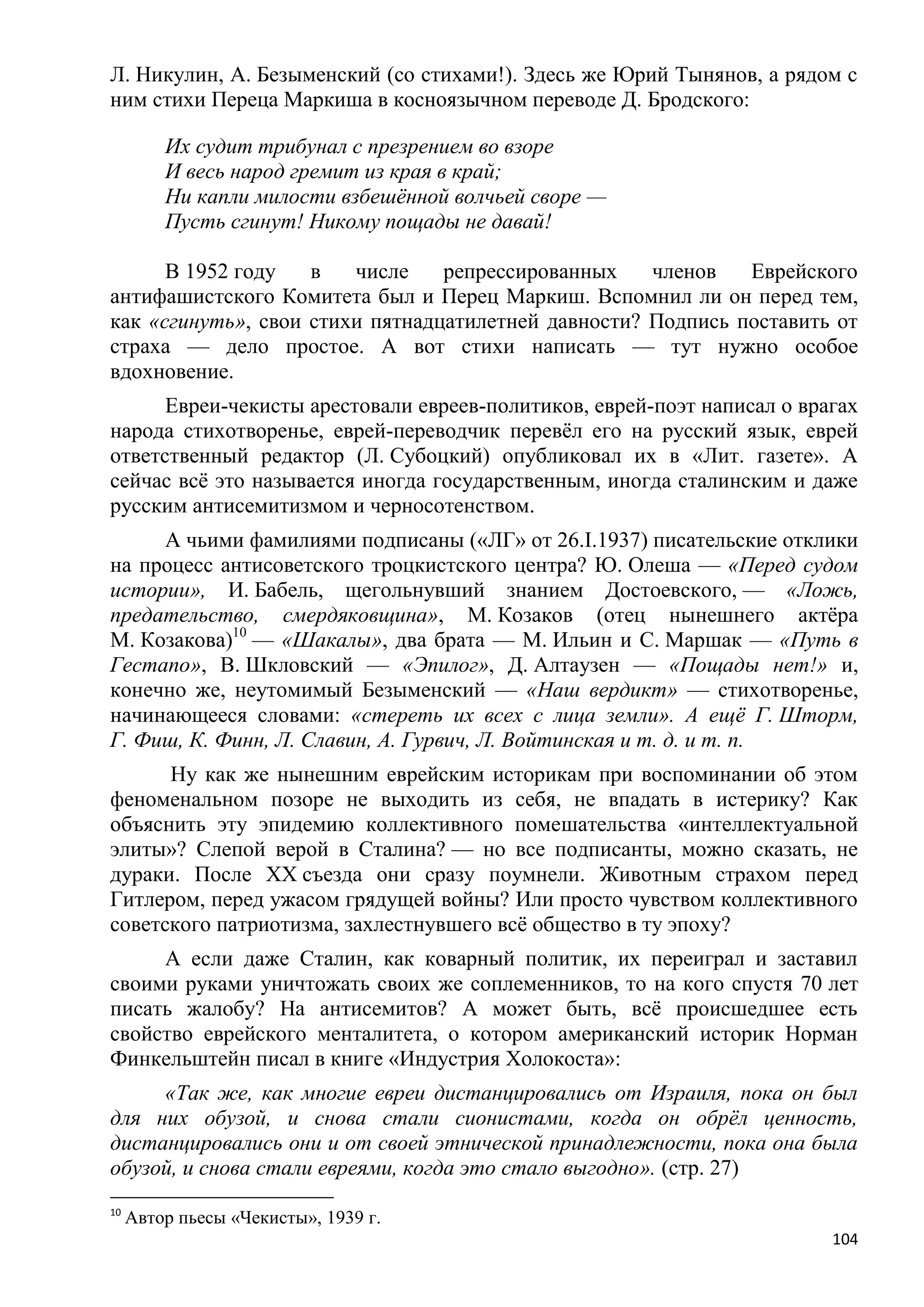 Л. Никулин, А. Безыменский (со стихами!). Здесь же Юрий Тынянов, а рядом с
ним стихи Переца Маркиша в косноязычном переводе Д. Бродского:

         Их судит трибунал с презрением во взоре
         И весь народ гремит из края в край;
         Ни капли милости взбешѐнной волчьей своре —
         Пусть сгинут! Никому пощады не давай!

      В 1952 году   в   числе    репрессированных    членов   Еврейского
антифашистского Комитета был и Перец Маркиш. Вспомнил ли он перед тем,
как «сгинуть», свои стихи пятнадцатилетней давности? Подпись поставить от
страха — дело простое. А вот стихи написать — тут нужно особое
вдохновение.
      Евреи-чекисты арестовали евреев-политиков, еврей-поэт написал о врагах
народа стихотворенье, еврей-переводчик перевѐл его на русский язык, еврей
ответственный редактор (Л. Субоцкий) опубликовал их в «Лит. газете». А
сейчас всѐ это называется иногда государственным, иногда сталинским и даже
русским антисемитизмом и черносотенством.
     А чьими фамилиями подписаны («ЛГ» от 26.I.1937) писательские отклики
на процесс антисоветского троцкистского центра? Ю. Олеша — «Перед судом
истории», И. Бабель, щегольнувший знанием Достоевского, — «Ложь,
предательство, смердяковщина», М. Козаков (отец нынешнего актѐра
М. Козакова)10 — «Шакалы», два брата — М. Ильин и С. Маршак — «Путь в
Гестапо», В. Шкловский — «Эпилог», Д. Алтаузен — «Пощады нет!» и,
конечно же, неутомимый Безыменский — «Наш вердикт» — стихотворенье,
начинающееся словами: «стереть их всех с лица земли». А ещѐ Г. Шторм,
Г. Фиш, К. Финн, Л. Славин, А. Гурвич, Л. Войтинская и т. д. и т. п.
      Ну как же нынешним еврейским историкам при воспоминании об этом
феноменальном позоре не выходить из себя, не впадать в истерику? Как
объяснить эту эпидемию коллективного помешательства «интеллектуальной
элиты»? Слепой верой в Сталина? — но все подписанты, можно сказать, не
дураки. После XX съезда они сразу поумнели. Животным страхом перед
Гитлером, перед ужасом грядущей войны? Или просто чувством коллективного
советского патриотизма, захлестнувшего всѐ общество в ту эпоху?
     А если даже Сталин, как коварный политик, их переиграл и заставил
своими руками уничтожать своих же соплеменников, то на кого спустя 70 лет
писать жалобу? На антисемитов? А может быть, всѐ происшедшее есть
свойство еврейского менталитета, о котором американский историк Норман
Финкельштейн писал в книге «Индустрия Холокоста»:
     «Так же, как многие евреи дистанцировались от Израиля, пока он был
для них обузой, и снова стали сионистами, когда он обрѐл ценность,
дистанцировались они и от своей этнической принадлежности, пока она была
обузой, и снова стали евреями, когда это стало выгодно». (стр. 27)
10
     Автор пьесы «Чекисты», 1939 г.
                                                                         104
 