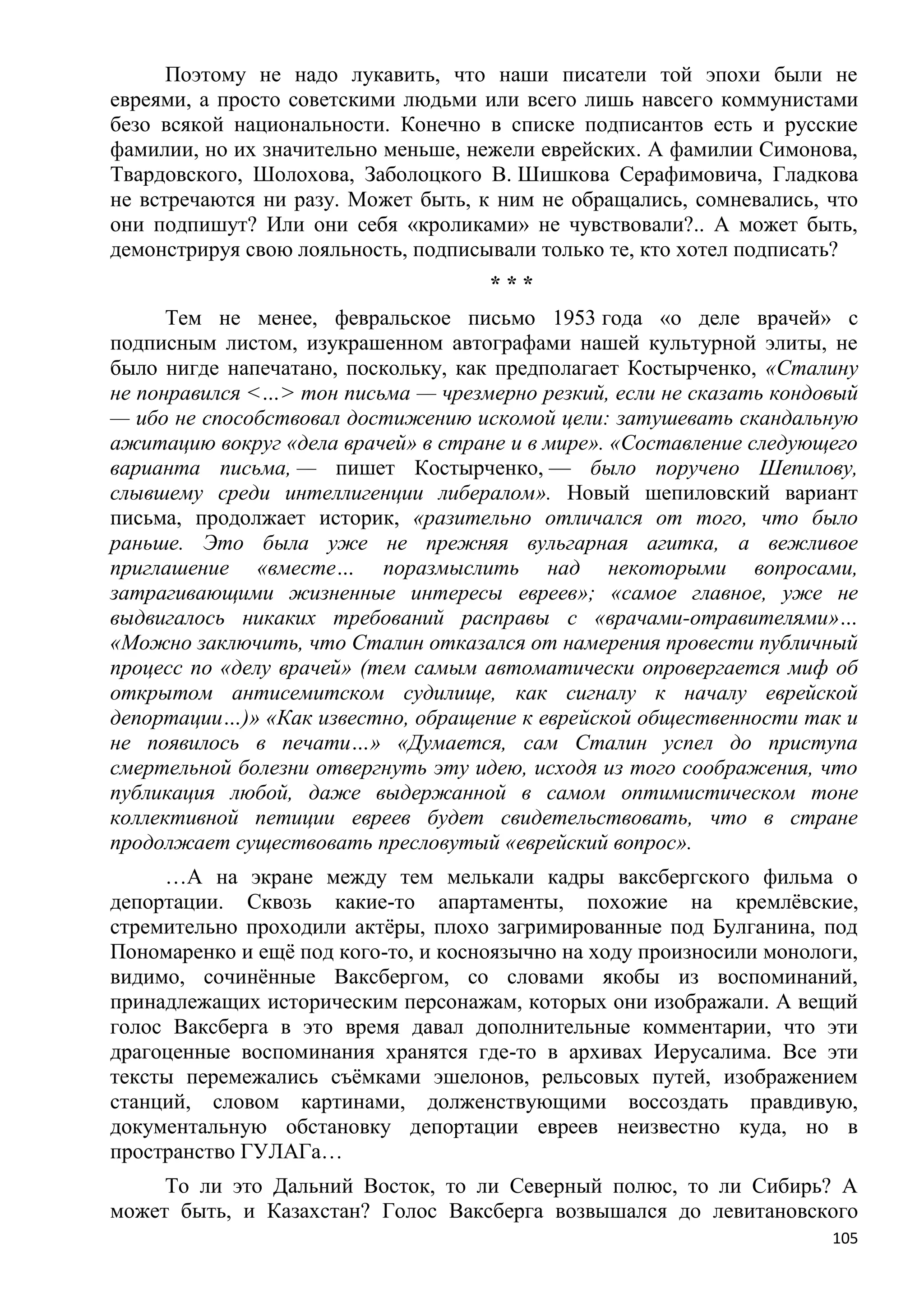Поэтому не надо лукавить, что наши писатели той эпохи были не
евреями, а просто советскими людьми или всего лишь навсего коммунистами
безо всякой национальности. Конечно в списке подписантов есть и русские
фамилии, но их значительно меньше, нежели еврейских. А фамилии Симонова,
Твардовского, Шолохова, Заболоцкого В. Шишкова Серафимовича, Гладкова
не встречаются ни разу. Может быть, к ним не обращались, сомневались, что
они подпишут? Или они себя «кроликами» не чувствовали?.. А может быть,
демонстрируя свою лояльность, подписывали только те, кто хотел подписать?
                                     ***
      Тем не менее, февральское письмо 1953 года «о деле врачей» с
подписным листом, изукрашенном автографами нашей культурной элиты, не
было нигде напечатано, поскольку, как предполагает Костырченко, «Сталину
не понравился <…> тон письма — чрезмерно резкий, если не сказать кондовый
— ибо не способствовал достижению искомой цели: затушевать скандальную
ажитацию вокруг «дела врачей» в стране и в мире». «Составление следующего
варианта письма, — пишет Костырченко, — было поручено Шепилову,
слывшему среди интеллигенции либералом». Новый шепиловский вариант
письма, продолжает историк, «разительно отличался от того, что было
раньше. Это была уже не прежняя вульгарная агитка, а вежливое
приглашение «вместе… поразмыслить над некоторыми вопросами,
затрагивающими жизненные интересы евреев»; «самое главное, уже не
выдвигалось никаких требований расправы с «врачами-отравителями»…
«Можно заключить, что Сталин отказался от намерения провести публичный
процесс по «делу врачей» (тем самым автоматически опровергается миф об
открытом антисемитском судилище, как сигналу к началу еврейской
депортации…)» «Как известно, обращение к еврейской общественности так и
не появилось в печати…» «Думается, сам Сталин успел до приступа
смертельной болезни отвергнуть эту идею, исходя из того соображения, что
публикация любой, даже выдержанной в самом оптимистическом тоне
коллективной петиции евреев будет свидетельствовать, что в стране
продолжает существовать пресловутый «еврейский вопрос».
     …А на экране между тем мелькали кадры ваксбергского фильма о
депортации. Сквозь какие-то апартаменты, похожие на кремлѐвские,
стремительно проходили актѐры, плохо загримированные под Булганина, под
Пономаренко и ещѐ под кого-то, и косноязычно на ходу произносили монологи,
видимо, сочинѐнные Ваксбергом, со словами якобы из воспоминаний,
принадлежащих историческим персонажам, которых они изображали. А вещий
голос Ваксберга в это время давал дополнительные комментарии, что эти
драгоценные воспоминания хранятся где-то в архивах Иерусалима. Все эти
тексты перемежались съѐмками эшелонов, рельсовых путей, изображением
станций, словом картинами, долженствующими воссоздать правдивую,
документальную обстановку депортации евреев неизвестно куда, но в
пространство ГУЛАГа…
     То ли это Дальний Восток, то ли Северный полюс, то ли Сибирь? А
может быть, и Казахстан? Голос Ваксберга возвышался до левитановского
                                                                       105
 