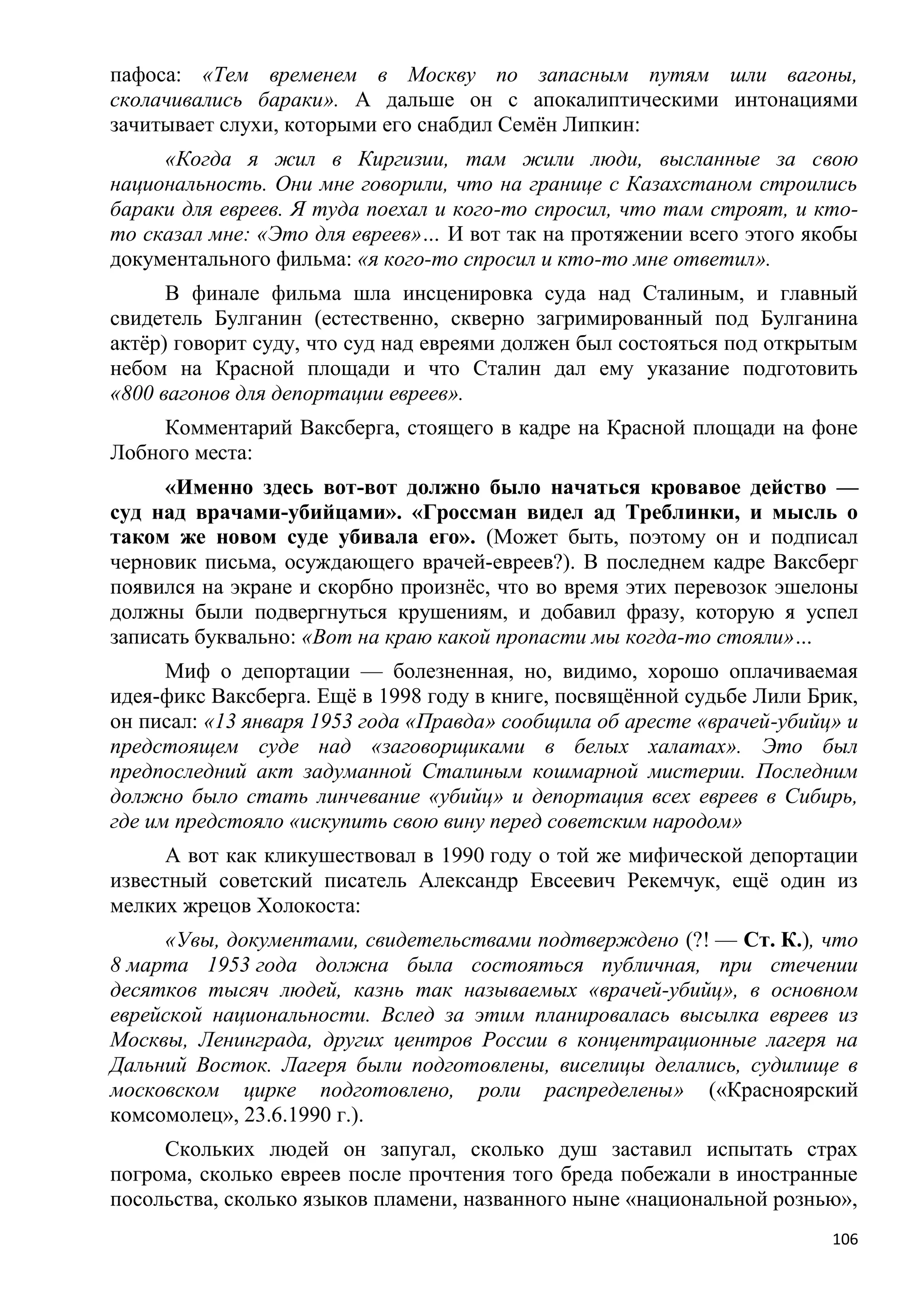 пафоса: «Тем временем в Москву по запасным путям шли вагоны,
сколачивались бараки». А дальше он с апокалиптическими интонациями
зачитывает слухи, которыми его снабдил Семѐн Липкин:
     «Когда я жил в Киргизии, там жили люди, высланные за свою
национальность. Они мне говорили, что на границе с Казахстаном строились
бараки для евреев. Я туда поехал и кого-то спросил, что там строят, и кто-
то сказал мне: «Это для евреев»… И вот так на протяжении всего этого якобы
документального фильма: «я кого-то спросил и кто-то мне ответил».
      В финале фильма шла инсценировка суда над Сталиным, и главный
свидетель Булганин (естественно, скверно загримированный под Булганина
актѐр) говорит суду, что суд над евреями должен был состояться под открытым
небом на Красной площади и что Сталин дал ему указание подготовить
«800 вагонов для депортации евреев».
     Комментарий Ваксберга, стоящего в кадре на Красной площади на фоне
Лобного места:
     «Именно здесь вот-вот должно было начаться кровавое действо —
суд над врачами-убийцами». «Гроссман видел ад Треблинки, и мысль о
таком же новом суде убивала его». (Может быть, поэтому он и подписал
черновик письма, осуждающего врачей-евреев?). В последнем кадре Ваксберг
появился на экране и скорбно произнѐс, что во время этих перевозок эшелоны
должны были подвергнуться крушениям, и добавил фразу, которую я успел
записать буквально: «Вот на краю какой пропасти мы когда-то стояли»…
      Миф о депортации — болезненная, но, видимо, хорошо оплачиваемая
идея-фикс Ваксберга. Ещѐ в 1998 году в книге, посвящѐнной судьбе Лили Брик,
он писал: «13 января 1953 года «Правда» сообщила об аресте «врачей-убийц» и
предстоящем суде над «заговорщиками в белых халатах». Это был
предпоследний акт задуманной Сталиным кошмарной мистерии. Последним
должно было стать линчевание «убийц» и депортация всех евреев в Сибирь,
где им предстояло «искупить свою вину перед советским народом»
      А вот как кликушествовал в 1990 году о той же мифической депортации
известный советский писатель Александр Евсеевич Рекемчук, ещѐ один из
мелких жрецов Холокоста:
     «Увы, документами, свидетельствами подтверждено (?! — Ст. К.), что
8 марта 1953 года должна была состояться публичная, при стечении
десятков тысяч людей, казнь так называемых «врачей-убийц», в основном
еврейской национальности. Вслед за этим планировалась высылка евреев из
Москвы, Ленинграда, других центров России в концентрационные лагеря на
Дальний Восток. Лагеря были подготовлены, виселицы делались, судилище в
московском цирке подготовлено, роли распределены» («Красноярский
комсомолец», 23.6.1990 г.).
     Скольких людей он запугал, сколько душ заставил испытать страх
погрома, сколько евреев после прочтения того бреда побежали в иностранные
посольства, сколько языков пламени, названного ныне «национальной рознью»,
                                                                        106
 