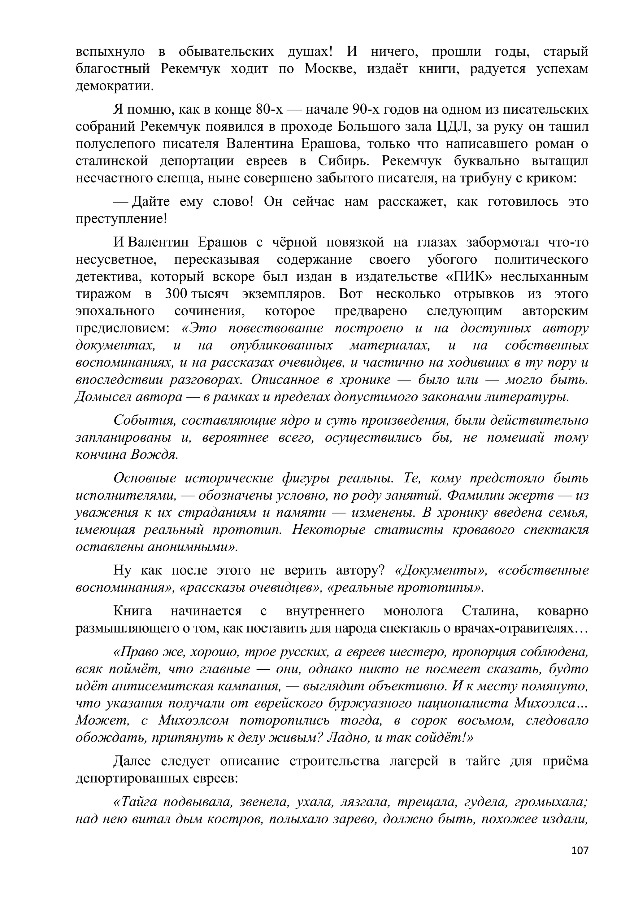вспыхнуло в обывательских душах! И ничего, прошли годы, старый
благостный Рекемчук ходит по Москве, издаѐт книги, радуется успехам
демократии.
     Я помню, как в конце 80-х — начале 90-х годов на одном из писательских
собраний Рекемчук появился в проходе Большого зала ЦДЛ, за руку он тащил
полуслепого писателя Валентина Ерашова, только что написавшего роман о
сталинской депортации евреев в Сибирь. Рекемчук буквально вытащил
несчастного слепца, ныне совершено забытого писателя, на трибуну с криком:
     — Дайте ему слово! Он сейчас нам расскажет, как готовилось это
преступление!
     И Валентин Ерашов с чѐрной повязкой на глазах забормотал что-то
несусветное, пересказывая содержание своего убогого политического
детектива, который вскоре был издан в издательстве «ПИК» неслыханным
тиражом в 300 тысяч экземпляров. Вот несколько отрывков из этого
эпохального сочинения, которое предварено следующим авторским
предисловием: «Это повествование построено и на доступных автору
документах, и на опубликованных материалах, и на собственных
воспоминаниях, и на рассказах очевидцев, и частично на ходивших в ту пору и
впоследствии разговорах. Описанное в хронике — было или — могло быть.
Домысел автора — в рамках и пределах допустимого законами литературы.
     События, составляющие ядро и суть произведения, были действительно
запланированы и, вероятнее всего, осуществились бы, не помешай тому
кончина Вождя.
     Основные исторические фигуры реальны. Те, кому предстояло быть
исполнителями, — обозначены условно, по роду занятий. Фамилии жертв — из
уважения к их страданиям и памяти — изменены. В хронику введена семья,
имеющая реальный прототип. Некоторые статисты кровавого спектакля
оставлены анонимными».
     Ну как после этого не верить автору? «Документы», «собственные
воспоминания», «рассказы очевидцев», «реальные прототипы».
     Книга начинается с внутреннего монолога Сталина, коварно
размышляющего о том, как поставить для народа спектакль о врачах-отравителях…
      «Право же, хорошо, трое русских, а евреев шестеро, пропорция соблюдена,
всяк поймѐт, что главные — они, однако никто не посмеет сказать, будто
идѐт антисемитская кампания, — выглядит объективно. И к месту помянуто,
что указания получали от еврейского буржуазного националиста Михоэлса…
Может, с Михоэлсом поторопились тогда, в сорок восьмом, следовало
обождать, притянуть к делу живым? Ладно, и так сойдѐт!»
     Далее следует описание строительства лагерей в тайге для приѐма
депортированных евреев:
     «Тайга подвывала, звенела, ухала, лязгала, трещала, гудела, громыхала;
над нею витал дым костров, полыхало зарево, должно быть, похожее издали,

                                                                          107
 