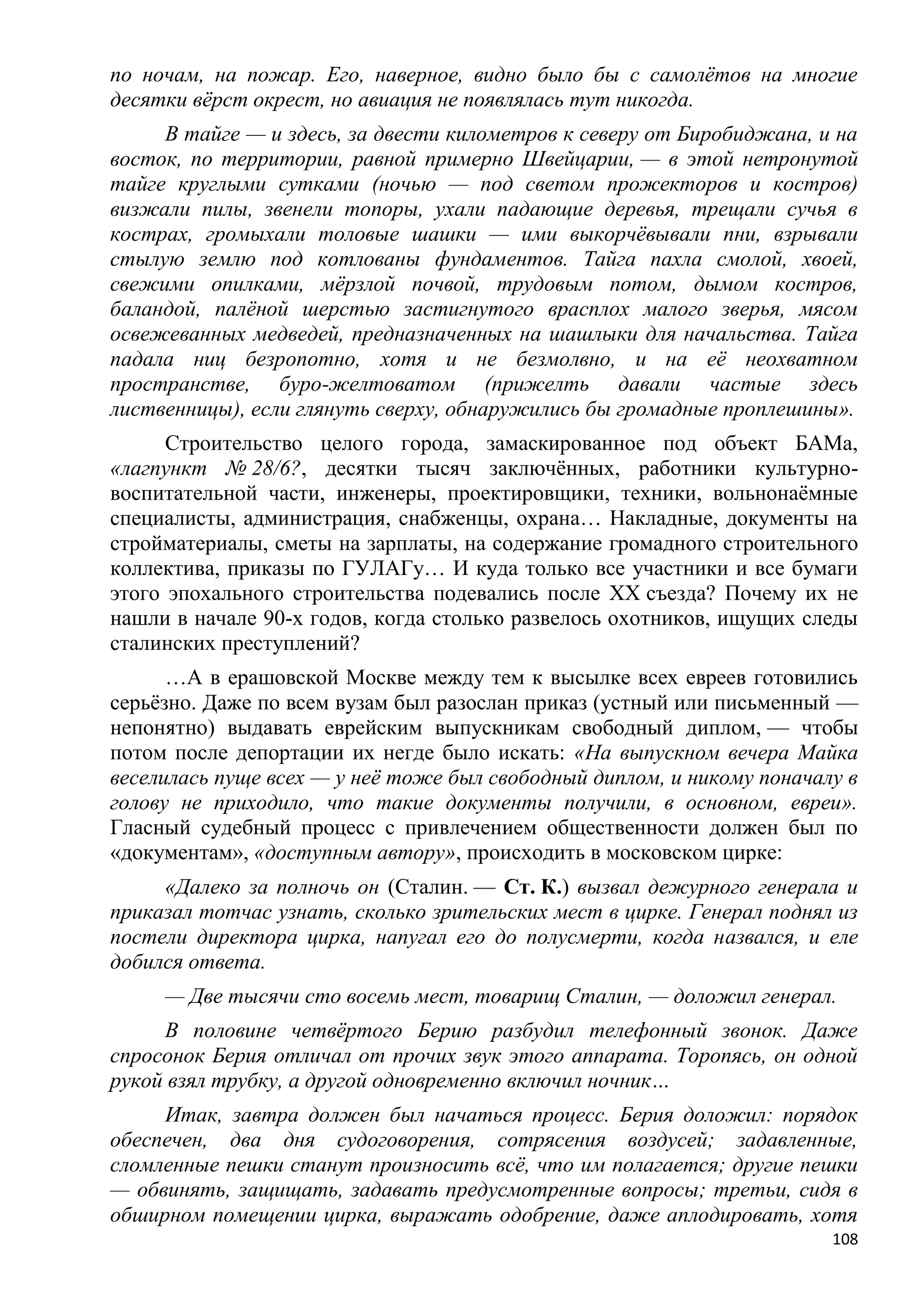 по ночам, на пожар. Его, наверное, видно было бы с самолѐтов на многие
десятки вѐрст окрест, но авиация не появлялась тут никогда.
     В тайге — и здесь, за двести километров к северу от Биробиджана, и на
восток, по территории, равной примерно Швейцарии, — в этой нетронутой
тайге круглыми сутками (ночью — под светом прожекторов и костров)
визжали пилы, звенели топоры, ухали падающие деревья, трещали сучья в
кострах, громыхали толовые шашки — ими выкорчѐвывали пни, взрывали
стылую землю под котлованы фундаментов. Тайга пахла смолой, хвоей,
свежими опилками, мѐрзлой почвой, трудовым потом, дымом костров,
баландой, палѐной шерстью застигнутого врасплох малого зверья, мясом
освежеванных медведей, предназначенных на шашлыки для начальства. Тайга
падала ниц безропотно, хотя и не безмолвно, и на еѐ неохватном
пространстве, буро-желтоватом (прижелть давали частые здесь
лиственницы), если глянуть сверху, обнаружились бы громадные проплешины».
      Строительство целого города, замаскированное под объект БАМа,
«лагпункт № 28/6?, десятки тысяч заключѐнных, работники культурно-
воспитательной части, инженеры, проектировщики, техники, вольнонаѐмные
специалисты, администрация, снабженцы, охрана… Накладные, документы на
стройматериалы, сметы на зарплаты, на содержание громадного строительного
коллектива, приказы по ГУЛАГу… И куда только все участники и все бумаги
этого эпохального строительства подевались после XX съезда? Почему их не
нашли в начале 90-х годов, когда столько развелось охотников, ищущих следы
сталинских преступлений?
      …А в ерашовской Москве между тем к высылке всех евреев готовились
серьѐзно. Даже по всем вузам был разослан приказ (устный или письменный —
непонятно) выдавать еврейским выпускникам свободный диплом, — чтобы
потом после депортации их негде было искать: «На выпускном вечера Майка
веселилась пуще всех — у неѐ тоже был свободный диплом, и никому поначалу в
голову не приходило, что такие документы получили, в основном, евреи».
Гласный судебный процесс с привлечением общественности должен был по
«документам», «доступным автору», происходить в московском цирке:
     «Далеко за полночь он (Сталин. — Ст. К.) вызвал дежурного генерала и
приказал тотчас узнать, сколько зрительских мест в цирке. Генерал поднял из
постели директора цирка, напугал его до полусмерти, когда назвался, и еле
добился ответа.
     — Две тысячи сто восемь мест, товарищ Сталин, — доложил генерал.
     В половине четвѐртого Берию разбудил телефонный звонок. Даже
спросонок Берия отличал от прочих звук этого аппарата. Торопясь, он одной
рукой взял трубку, а другой одновременно включил ночник…
     Итак, завтра должен был начаться процесс. Берия доложил: порядок
обеспечен, два дня судоговорения, сотрясения воздусей; задавленные,
сломленные пешки станут произносить всѐ, что им полагается; другие пешки
— обвинять, защищать, задавать предусмотренные вопросы; третьи, сидя в
обширном помещении цирка, выражать одобрение, даже аплодировать, хотя
                                                                        108
 