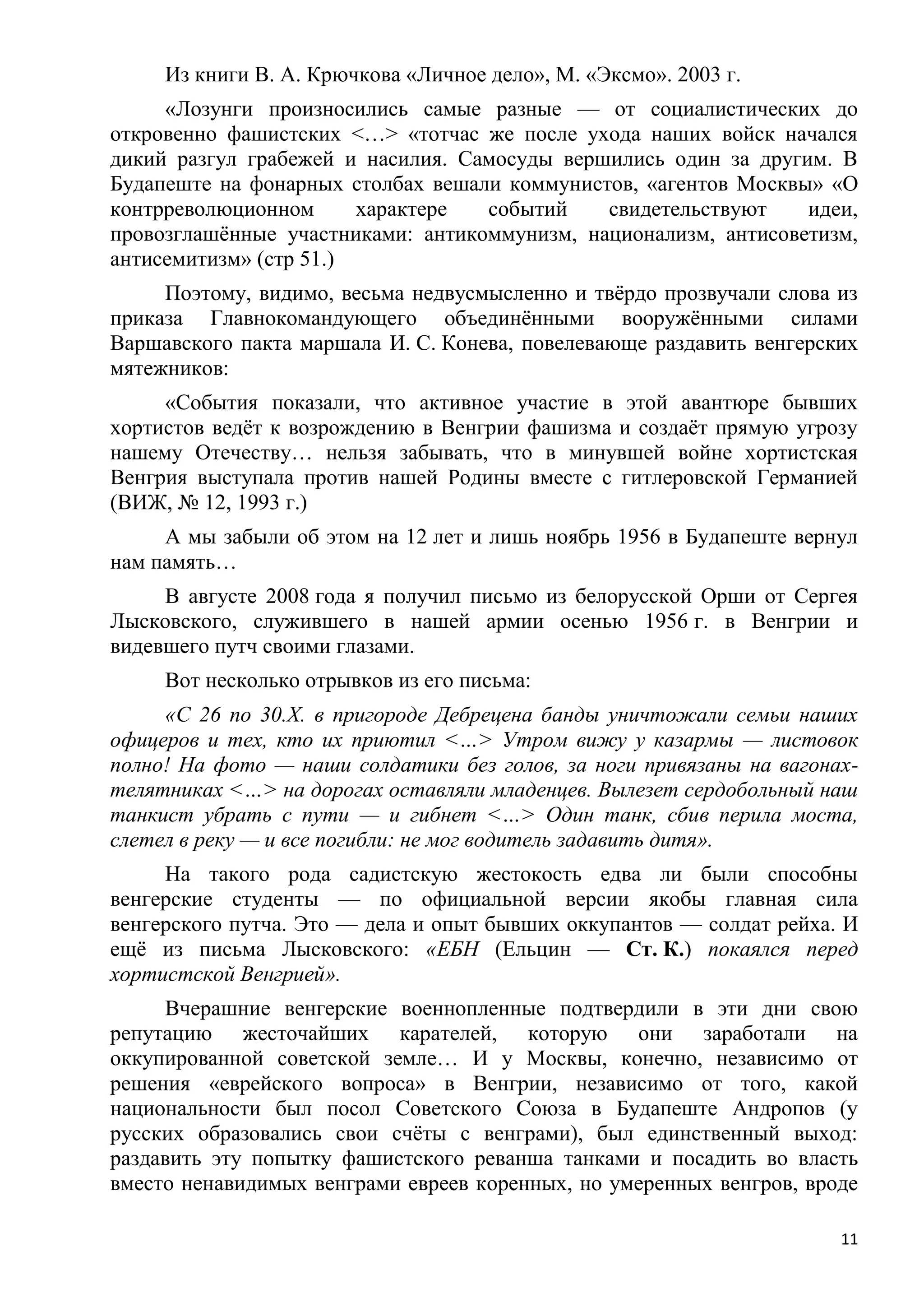 Из книги В. А. Крючкова «Личное дело», М. «Эксмо». 2003 г.
     «Лозунги произносились самые разные — от социалистических до
откровенно фашистских <…> «тотчас же после ухода наших войск начался
дикий разгул грабежей и насилия. Самосуды вершились один за другим. В
Будапеште на фонарных столбах вешали коммунистов, «агентов Москвы» «О
контрреволюционном      характере  событий    свидетельствуют    идеи,
провозглашѐнные участниками: антикоммунизм, национализм, антисоветизм,
антисемитизм» (стр 51.)
     Поэтому, видимо, весьма недвусмысленно и твѐрдо прозвучали слова из
приказа Главнокомандующего объединѐнными вооружѐнными силами
Варшавского пакта маршала И. С. Конева, повелевающе раздавить венгерских
мятежников:
     «События показали, что активное участие в этой авантюре бывших
хортистов ведѐт к возрождению в Венгрии фашизма и создаѐт прямую угрозу
нашему Отечеству… нельзя забывать, что в минувшей войне хортистская
Венгрия выступала против нашей Родины вместе с гитлеровской Германией
(ВИЖ, № 12, 1993 г.)
     А мы забыли об этом на 12 лет и лишь ноябрь 1956 в Будапеште вернул
нам память…
     В августе 2008 года я получил письмо из белорусской Орши от Сергея
Лысковского, служившего в нашей армии осенью 1956 г. в Венгрии и
видевшего путч своими глазами.
     Вот несколько отрывков из его письма:
     «С 26 по 30.Х. в пригороде Дебрецена банды уничтожали семьи наших
офицеров и тех, кто их приютил <…> Утром вижу у казармы — листовок
полно! На фото — наши солдатики без голов, за ноги привязаны на вагонах-
телятниках <…> на дорогах оставляли младенцев. Вылезет сердобольный наш
танкист убрать с пути — и гибнет <…> Один танк, сбив перила моста,
слетел в реку — и все погибли: не мог водитель задавить дитя».
     На такого рода садистскую жестокость едва ли были способны
венгерские студенты — по официальной версии якобы главная сила
венгерского путча. Это — дела и опыт бывших оккупантов — солдат рейха. И
ещѐ из письма Лысковского: «ЕБН (Ельцин — Ст. К.) покаялся перед
хортистской Венгрией».
     Вчерашние венгерские военнопленные подтвердили в эти дни свою
репутацию жесточайших карателей, которую они заработали на
оккупированной советской земле… И у Москвы, конечно, независимо от
решения «еврейского вопроса» в Венгрии, независимо от того, какой
национальности был посол Советского Союза в Будапеште Андропов (у
русских образовались свои счѐты с венграми), был единственный выход:
раздавить эту попытку фашистского реванша танками и посадить во власть
вместо ненавидимых венграми евреев коренных, но умеренных венгров, вроде

                                                                      11
 