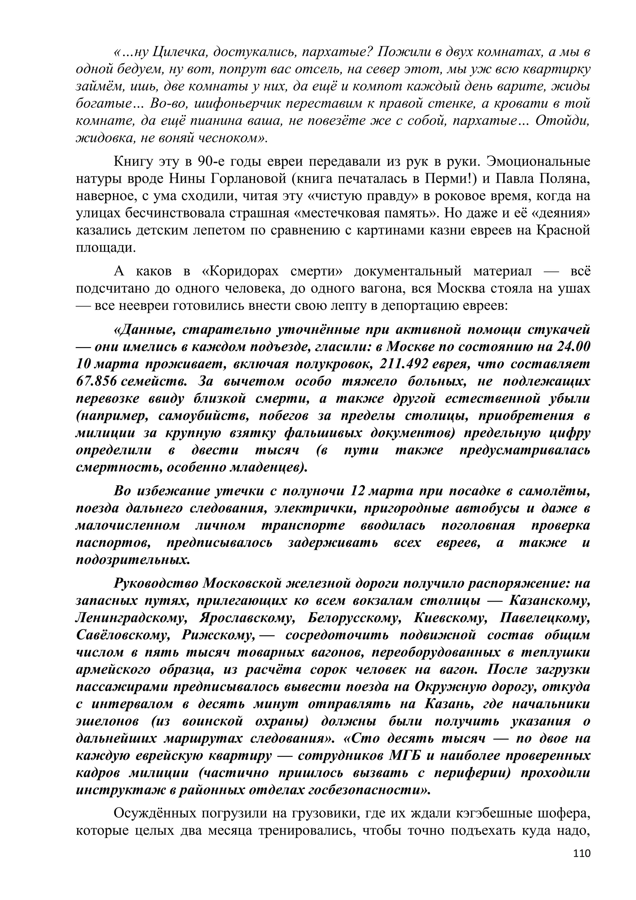 «…ну Цилечка, достукались, пархатые? Пожили в двух комнатах, а мы в
одной бедуем, ну вот, попрут вас отсель, на север этот, мы уж всю квартирку
займѐм, ишь, две комнаты у них, да ещѐ и компот каждый день варите, жиды
богатые… Во-во, шифоньерчик переставим к правой стенке, а кровати в той
комнате, да ещѐ пианина ваша, не повезѐте же с собой, пархатые… Отойди,
жидовка, не воняй чесноком».
     Книгу эту в 90-е годы евреи передавали из рук в руки. Эмоциональные
натуры вроде Нины Горлановой (книга печаталась в Перми!) и Павла Поляна,
наверное, с ума сходили, читая эту «чистую правду» в роковое время, когда на
улицах бесчинствовала страшная «местечковая память». Но даже и еѐ «деяния»
казались детским лепетом по сравнению с картинами казни евреев на Красной
площади.
     А каков в «Коридорах смерти» документальный материал — всѐ
подсчитано до одного человека, до одного вагона, вся Москва стояла на ушах
— все неевреи готовились внести свою лепту в депортацию евреев:
      «Данные, старательно уточнѐнные при активной помощи стукачей
— они имелись в каждом подъезде, гласили: в Москве по состоянию на 24.00
10 марта проживает, включая полукровок, 211.492 еврея, что составляет
67.856 семейств. За вычетом особо тяжело больных, не подлежащих
перевозке ввиду близкой смерти, а также другой естественной убыли
(например, самоубийств, побегов за пределы столицы, приобретения в
милиции за крупную взятку фальшивых документов) предельную цифру
определили в двести тысяч (в пути также предусматривалась
смертность, особенно младенцев).
     Во избежание утечки с полуночи 12 марта при посадке в самолѐты,
поезда дальнего следования, электрички, пригородные автобусы и даже в
малочисленном личном транспорте вводилась поголовная проверка
паспортов, предписывалось задерживать всех евреев, а также и
подозрительных.
     Руководство Московской железной дороги получило распоряжение: на
запасных путях, прилегающих ко всем вокзалам столицы — Казанскому,
Ленинградскому, Ярославскому, Белорусскому, Киевскому, Павелецкому,
Савѐловскому, Рижскому, — сосредоточить подвижной состав общим
числом в пять тысяч товарных вагонов, переоборудованных в теплушки
армейского образца, из расчѐта сорок человек на вагон. После загрузки
пассажирами предписывалось вывести поезда на Окружную дорогу, откуда
с интервалом в десять минут отправлять на Казань, где начальники
эшелонов (из воинской охраны) должны были получить указания о
дальнейших маршрутах следования». «Сто десять тысяч — по двое на
каждую еврейскую квартиру — сотрудников МГБ и наиболее проверенных
кадров милиции (частично пришлось вызвать с периферии) проходили
инструктаж в районных отделах госбезопасности».
     Осуждѐнных погрузили на грузовики, где их ждали кэгэбешные шофера,
которые целых два месяца тренировались, чтобы точно подъехать куда надо,
                                                                         110
 