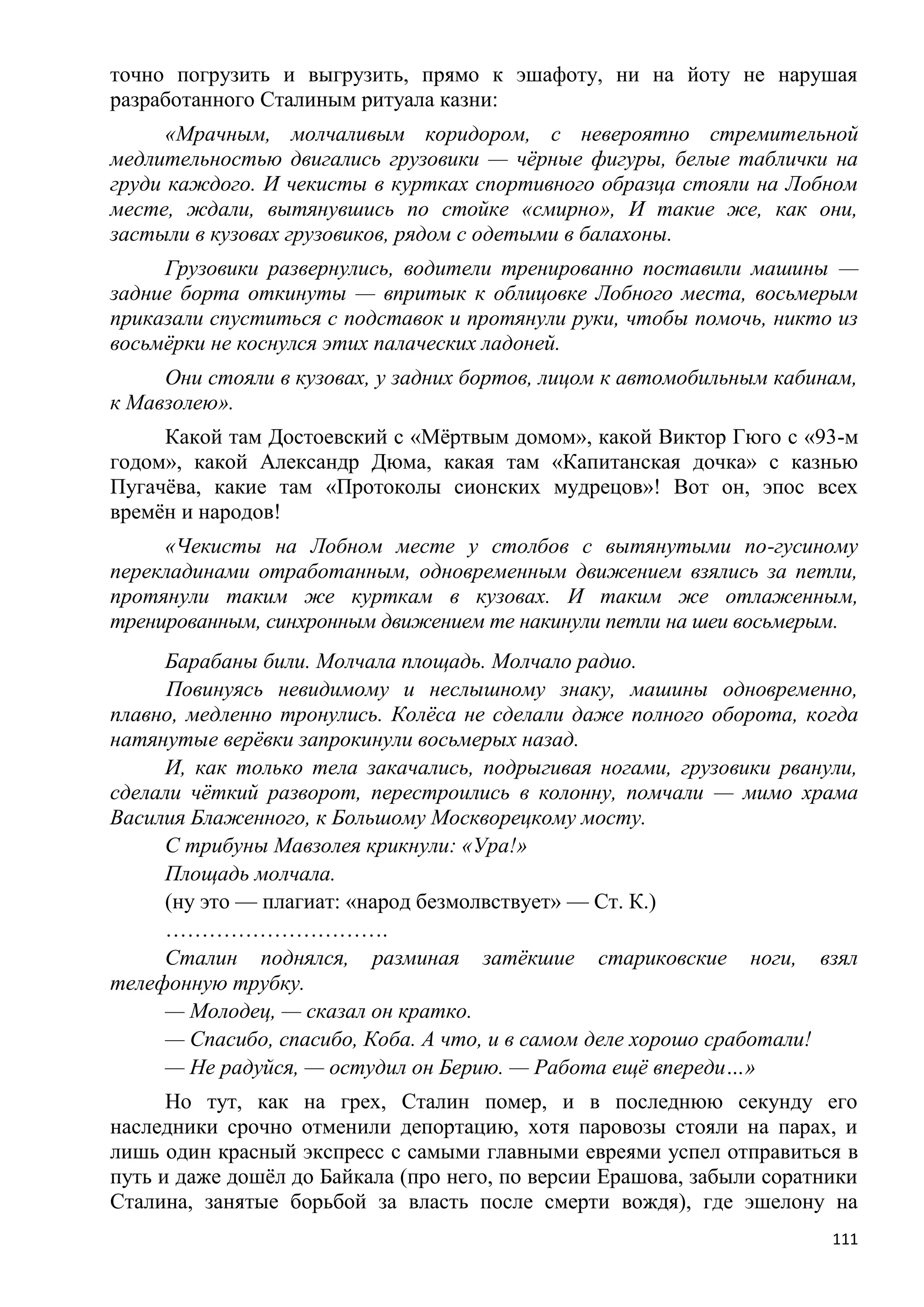 точно погрузить и выгрузить, прямо к эшафоту, ни на йоту не нарушая
разработанного Сталиным ритуала казни:
      «Мрачным, молчаливым коридором, с невероятно стремительной
медлительностью двигались грузовики — чѐрные фигуры, белые таблички на
груди каждого. И чекисты в куртках спортивного образца стояли на Лобном
месте, ждали, вытянувшись по стойке «смирно», И такие же, как они,
застыли в кузовах грузовиков, рядом с одетыми в балахоны.
     Грузовики развернулись, водители тренированно поставили машины —
задние борта откинуты — впритык к облицовке Лобного места, восьмерым
приказали спуститься с подставок и протянули руки, чтобы помочь, никто из
восьмѐрки не коснулся этих палаческих ладоней.
     Они стояли в кузовах, у задних бортов, лицом к автомобильным кабинам,
к Мавзолею».
     Какой там Достоевский с «Мѐртвым домом», какой Виктор Гюго с «93-м
годом», какой Александр Дюма, какая там «Капитанская дочка» с казнью
Пугачѐва, какие там «Протоколы сионских мудрецов»! Вот он, эпос всех
времѐн и народов!
     «Чекисты на Лобном месте у столбов с вытянутыми по-гусиному
перекладинами отработанным, одновременным движением взялись за петли,
протянули таким же курткам в кузовах. И таким же отлаженным,
тренированным, синхронным движением те накинули петли на шеи восьмерым.
     Барабаны били. Молчала площадь. Молчало радио.
      Повинуясь невидимому и неслышному знаку, машины одновременно,
плавно, медленно тронулись. Колѐса не сделали даже полного оборота, когда
натянутые верѐвки запрокинули восьмерых назад.
     И, как только тела закачались, подрыгивая ногами, грузовики рванули,
сделали чѐткий разворот, перестроились в колонну, помчали — мимо храма
Василия Блаженного, к Большому Москворецкому мосту.
     С трибуны Мавзолея крикнули: «Ура!»
     Площадь молчала.
     (ну это — плагиат: «народ безмолвствует» — Ст. К.)
     ………………………….
     Сталин поднялся, разминая затѐкшие стариковские ноги, взял
телефонную трубку.
     — Молодец, — сказал он кратко.
     — Спасибо, спасибо, Коба. А что, и в самом деле хорошо сработали!
     — Не радуйся, — остудил он Берию. — Работа ещѐ впереди…»
      Но тут, как на грех, Сталин помер, и в последнюю секунду его
наследники срочно отменили депортацию, хотя паровозы стояли на парах, и
лишь один красный экспресс с самыми главными евреями успел отправиться в
путь и даже дошѐл до Байкала (про него, по версии Ерашова, забыли соратники
Сталина, занятые борьбой за власть после смерти вождя), где эшелону на
                                                                        111
 