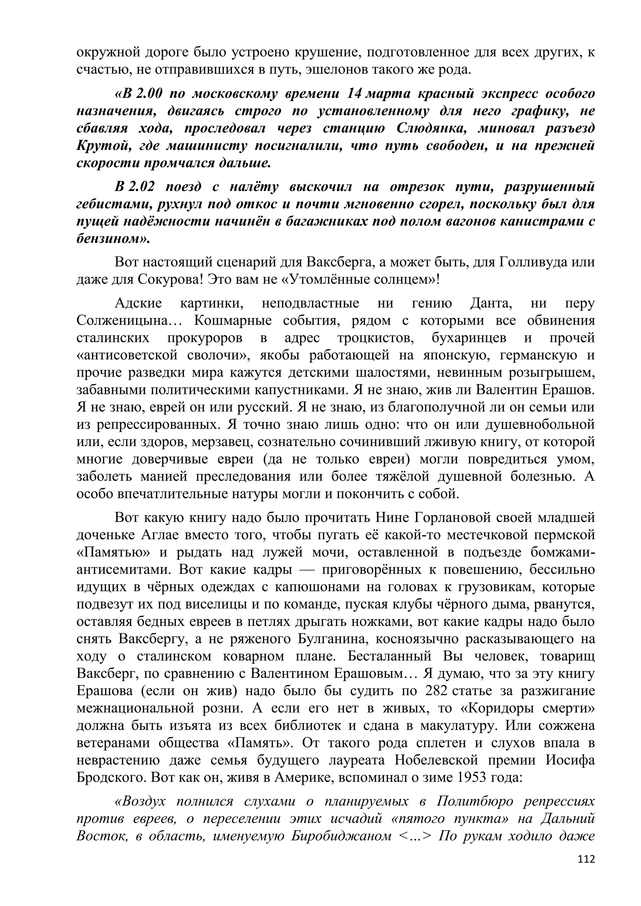 окружной дороге было устроено крушение, подготовленное для всех других, к
счастью, не отправившихся в путь, эшелонов такого же рода.
     «В 2.00 по московскому времени 14 марта красный экспресс особого
назначения, двигаясь строго по установленному для него графику, не
сбавляя хода, проследовал через станцию Слюдянка, миновал разъезд
Крутой, где машинисту посигналили, что путь свободен, и на прежней
скорости промчался дальше.
     В 2.02 поезд с налѐту выскочил на отрезок пути, разрушенный
гебистами, рухнул под откос и почти мгновенно сгорел, поскольку был для
пущей надѐжности начинѐн в багажниках под полом вагонов канистрами с
бензином».
     Вот настоящий сценарий для Ваксберга, а может быть, для Голливуда или
даже для Сокурова! Это вам не «Утомлѐнные солнцем»!
      Адские картинки, неподвластные ни гению Данта, ни перу
Солженицына… Кошмарные события, рядом с которыми все обвинения
сталинских прокуроров в адрес троцкистов, бухаринцев и прочей
«антисоветской сволочи», якобы работающей на японскую, германскую и
прочие разведки мира кажутся детскими шалостями, невинным розыгрышем,
забавными политическими капустниками. Я не знаю, жив ли Валентин Ерашов.
Я не знаю, еврей он или русский. Я не знаю, из благополучной ли он семьи или
из репрессированных. Я точно знаю лишь одно: что он или душевнобольной
или, если здоров, мерзавец, сознательно сочинивший лживую книгу, от которой
многие доверчивые евреи (да не только евреи) могли повредиться умом,
заболеть манией преследования или более тяжѐлой душевной болезнью. А
особо впечатлительные натуры могли и покончить с собой.
      Вот какую книгу надо было прочитать Нине Горлановой своей младшей
доченьке Аглае вместо того, чтобы пугать еѐ какой-то местечковой пермской
«Памятью» и рыдать над лужей мочи, оставленной в подъезде бомжами-
антисемитами. Вот какие кадры — приговорѐнных к повешению, бессильно
идущих в чѐрных одеждах с капюшонами на головах к грузовикам, которые
подвезут их под виселицы и по команде, пуская клубы чѐрного дыма, рванутся,
оставляя бедных евреев в петлях дрыгать ножками, вот какие кадры надо было
снять Ваксбергу, а не ряженого Булганина, косноязычно расказывающего на
ходу о сталинском коварном плане. Бесталанный Вы человек, товарищ
Ваксберг, по сравнению с Валентином Ерашовым… Я думаю, что за эту книгу
Ерашова (если он жив) надо было бы судить по 282 статье за разжигание
межнациональной розни. А если его нет в живых, то «Коридоры смерти»
должна быть изъята из всех библиотек и сдана в макулатуру. Или сожжена
ветеранами общества «Память». От такого рода сплетен и слухов впала в
неврастению даже семья будущего лауреата Нобелевской премии Иосифа
Бродского. Вот как он, живя в Америке, вспоминал о зиме 1953 года:
     «Воздух полнился слухами о планируемых в Политбюро репрессиях
против евреев, о переселении этих исчадий «пятого пункта» на Дальний
Восток, в область, именуемую Биробиджаном <…> По рукам ходило даже
                                                                         112
 