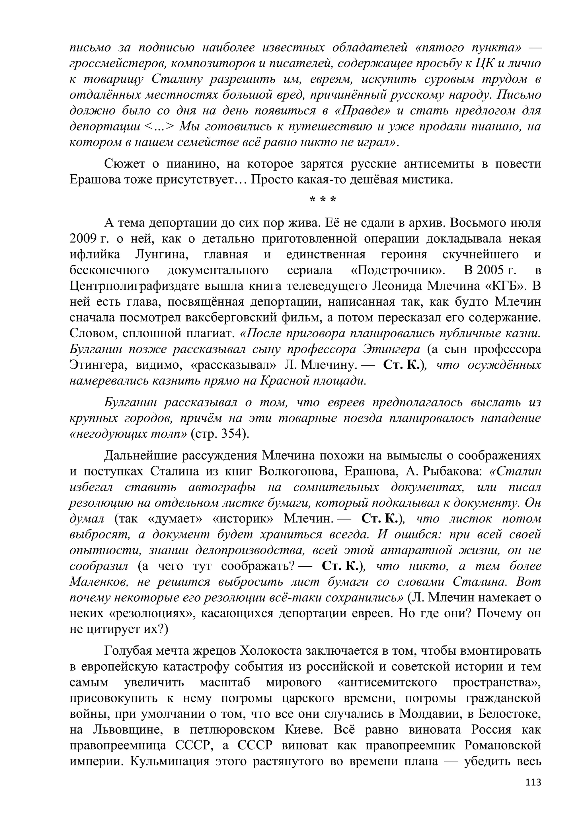 письмо за подписью наиболее известных обладателей «пятого пункта» —
гроссмейстеров, композиторов и писателей, содержащее просьбу к ЦК и лично
к товарищу Сталину разрешить им, евреям, искупить суровым трудом в
отдалѐнных местностях большой вред, причинѐнный русскому народу. Письмо
должно было со дня на день появиться в «Правде» и стать предлогом для
депортации <…> Мы готовились к путешествию и уже продали пианино, на
котором в нашем семействе всѐ равно никто не играл».
    Сюжет о пианино, на которое зарятся русские антисемиты в повести
Ерашова тоже присутствует… Просто какая-то дешѐвая мистика.
                                      ***
      А тема депортации до сих пор жива. Еѐ не сдали в архив. Восьмого июля
2009 г. о ней, как о детально приготовленной операции докладывала некая
ифлийка Лунгина, главная и единственная героиня скучнейшего и
бесконечного документального сериала «Подстрочник». В 2005 г. в
Центрполиграфиздате вышла книга телеведущего Леонида Млечина «КГБ». В
ней есть глава, посвящѐнная депортации, написанная так, как будто Млечин
сначала посмотрел ваксберговский фильм, а потом пересказал его содержание.
Словом, сплошной плагиат. «После приговора планировались публичные казни.
Булганин позже рассказывал сыну профессора Этингера (а сын профессора
Этингера, видимо, «рассказывал» Л. Млечину. — Ст. К.), что осуждѐнных
намеревались казнить прямо на Красной площади.
     Булганин рассказывал о том, что евреев предполагалось выслать из
крупных городов, причѐм на эти товарные поезда планировалось нападение
«негодующих толп» (стр. 354).
      Дальнейшие рассуждения Млечина похожи на вымыслы о соображениях
и поступках Сталина из книг Волкогонова, Ерашова, А. Рыбакова: «Сталин
избегал ставить автографы на сомнительных документах, или писал
резолюцию на отдельном листке бумаги, который подкалывал к документу. Он
думал (так «думает» «историк» Млечин. — Ст. К.), что листок потом
выбросят, а документ будет храниться всегда. И ошибся: при всей своей
опытности, знании делопроизводства, всей этой аппаратной жизни, он не
сообразил (а чего тут соображать? — Ст. К.), что никто, а тем более
Маленков, не решится выбросить лист бумаги со словами Сталина. Вот
почему некоторые его резолюции всѐ-таки сохранились» (Л. Млечин намекает о
неких «резолюциях», касающихся депортации евреев. Но где они? Почему он
не цитирует их?)
      Голубая мечта жрецов Холокоста заключается в том, чтобы вмонтировать
в европейскую катастрофу события из российской и советской истории и тем
самым увеличить масштаб мирового «антисемитского пространства»,
присовокупить к нему погромы царского времени, погромы гражданской
войны, при умолчании о том, что все они случались в Молдавии, в Белостоке,
на Львовщине, в петлюровском Киеве. Всѐ равно виновата Россия как
правопреемница СССР, а СССР виноват как правопреемник Романовской
империи. Кульминация этого растянутого во времени плана — убедить весь
                                                                        113
 