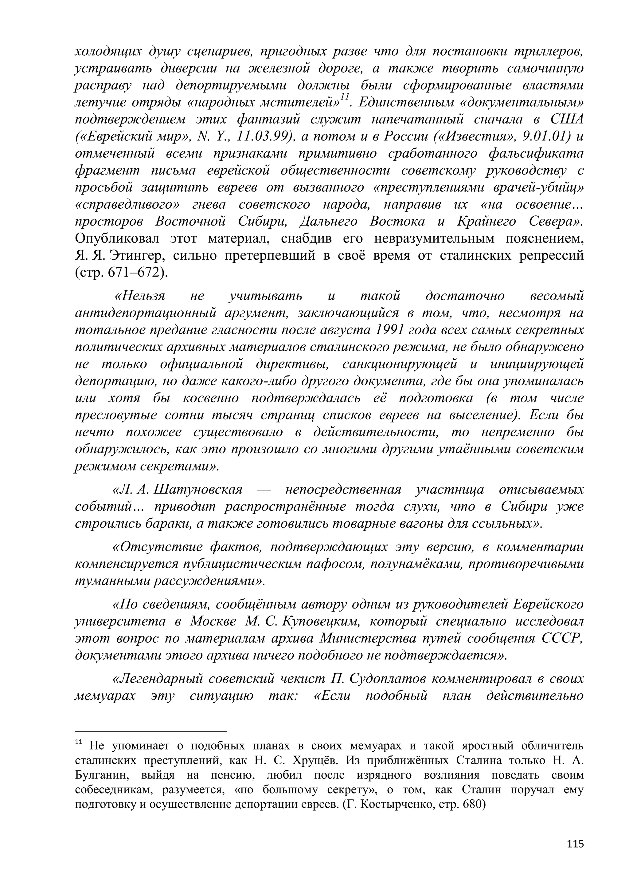 холодящих душу сценариев, пригодных разве что для постановки триллеров,
устраивать диверсии на железной дороге, а также творить самочинную
расправу над депортируемыми должны были сформированные властями
летучие отряды «народных мстителей»11. Единственным «документальным»
подтверждением этих фантазий служит напечатанный сначала в США
(«Еврейский мир», N. Y., 11.03.99), а потом и в России («Известия», 9.01.01) и
отмеченный всеми признаками примитивно сработанного фальсификата
фрагмент письма еврейской общественности советскому руководству с
просьбой защитить евреев от вызванного «преступлениями врачей-убийц»
«справедливого» гнева советского народа, направив их «на освоение…
просторов Восточной Сибири, Дальнего Востока и Крайнего Севера».
Опубликовал этот материал, снабдив его невразумительным пояснением,
Я. Я. Этингер, сильно претерпевший в своѐ время от сталинских репрессий
(стр. 671–672).
      «Нельзя   не    учитывать     и    такой    достаточно      весомый
антидепортационный аргумент, заключающийся в том, что, несмотря на
тотальное предание гласности после августа 1991 года всех самых секретных
политических архивных материалов сталинского режима, не было обнаружено
не только официальной директивы, санкционирующей и инициирующей
депортацию, но даже какого-либо другого документа, где бы она упоминалась
или хотя бы косвенно подтверждалась еѐ подготовка (в том числе
пресловутые сотни тысяч страниц списков евреев на выселение). Если бы
нечто похожее существовало в действительности, то непременно бы
обнаружилось, как это произошло со многими другими утаѐнными советским
режимом секретами».
     «Л. А. Шатуновская — непосредственная участница описываемых
событий… приводит распространѐнные тогда слухи, что в Сибири уже
строились бараки, а также готовились товарные вагоны для ссыльных».
     «Отсутствие фактов, подтверждающих эту версию, в комментарии
компенсируется публицистическим пафосом, полунамѐками, противоречивыми
туманными рассуждениями».
     «По сведениям, сообщѐнным автору одним из руководителей Еврейского
университета в Москве М. С. Куповецким, который специально исследовал
этот вопрос по материалам архива Министерства путей сообщения СССР,
документами этого архива ничего подобного не подтверждается».
     «Легендарный советский чекист П. Судоплатов комментировал в своих
мемуарах эту ситуацию так: «Если подобный план действительно

11
   Не упоминает о подобных планах в своих мемуарах и такой яростный обличитель
сталинских преступлений, как Н. С. Хрущѐв. Из приближѐнных Сталина только Н. А.
Булганин, выйдя на пенсию, любил после изрядного возлияния поведать своим
собеседникам, разумеется, «по большому секрету», о том, как Сталин поручал ему
подготовку и осуществление депортации евреев. (Г. Костырченко, стр. 680)


                                                                            115
 