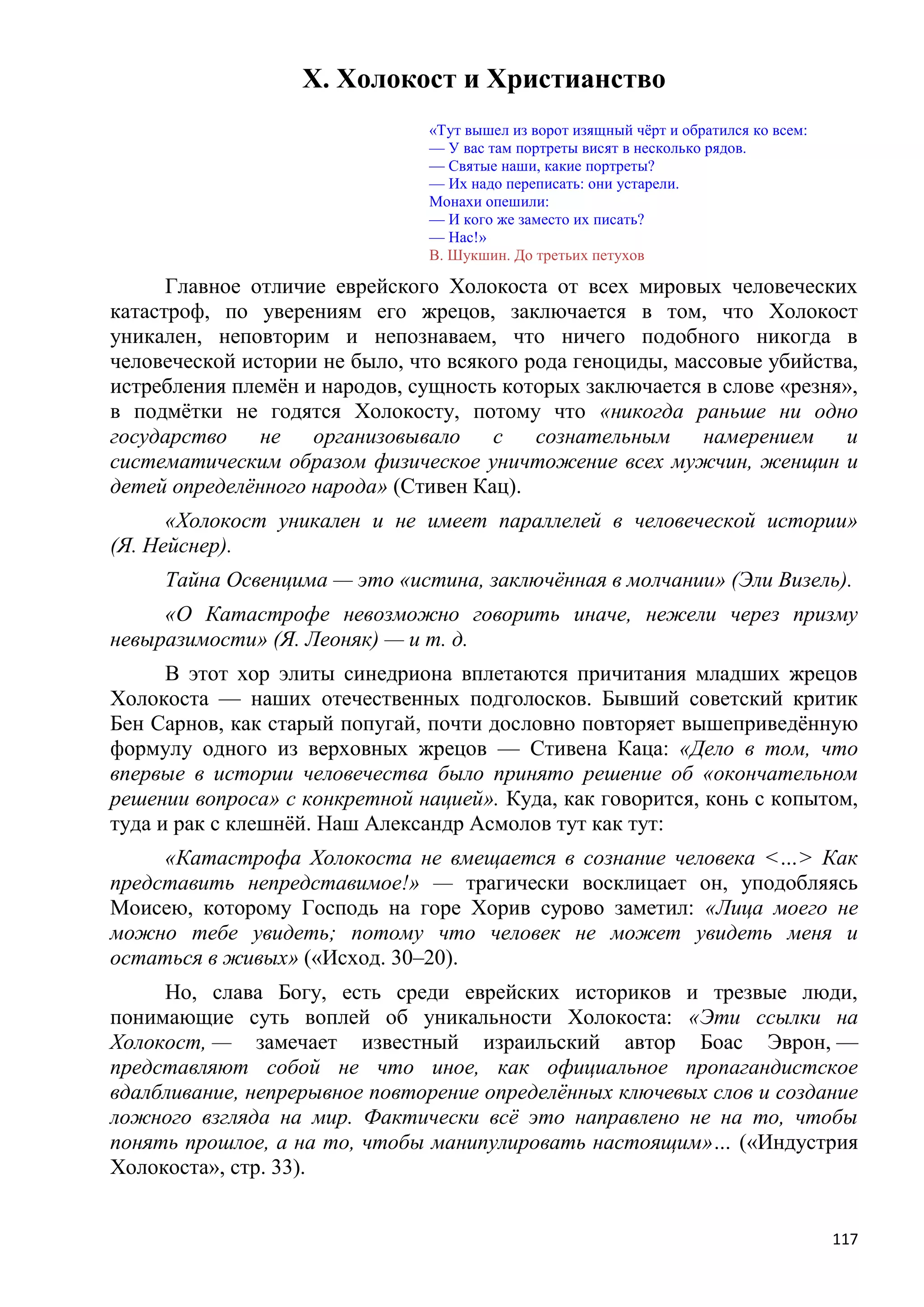 X. Холокост и Христианство
                               «Тут вышел из ворот изящный чѐрт и обратился ко всем:
                               — У вас там портреты висят в несколько рядов.
                               — Святые наши, какие портреты?
                               — Их надо переписать: они устарели.
                               Монахи опешили:
                               — И кого же заместо их писать?
                               — Нас!»
                               В. Шукшин. До третьих петухов

      Главное отличие еврейского Холокоста от всех мировых человеческих
катастроф, по уверениям его жрецов, заключается в том, что Холокост
уникален, неповторим и непознаваем, что ничего подобного никогда в
человеческой истории не было, что всякого рода геноциды, массовые убийства,
истребления племѐн и народов, сущность которых заключается в слове «резня»,
в подмѐтки не годятся Холокосту, потому что «никогда раньше ни одно
государство    не   организовывало     с   сознательным     намерением   и
систематическим образом физическое уничтожение всех мужчин, женщин и
детей определѐнного народа» (Стивен Кац).
      «Холокост уникален и не имеет параллелей в человеческой истории»
(Я. Нейснер).
     Тайна Освенцима — это «истина, заключѐнная в молчании» (Эли Визель).
     «О Катастрофе невозможно говорить иначе, нежели через призму
невыразимости» (Я. Леоняк) — и т. д.
      В этот хор элиты синедриона вплетаются причитания младших жрецов
Холокоста — наших отечественных подголосков. Бывший советский критик
Бен Сарнов, как старый попугай, почти дословно повторяет вышеприведѐнную
формулу одного из верховных жрецов — Стивена Каца: «Дело в том, что
впервые в истории человечества было принято решение об «окончательном
решении вопроса» с конкретной нацией». Куда, как говорится, конь с копытом,
туда и рак с клешнѐй. Наш Александр Асмолов тут как тут:
     «Катастрофа Холокоста не вмещается в сознание человека <…> Как
представить непредставимое!» — трагически восклицает он, уподобляясь
Моисею, которому Господь на горе Хорив сурово заметил: «Лица моего не
можно тебе увидеть; потому что человек не может увидеть меня и
остаться в живых» («Исход. 30–20).
     Но, слава Богу, есть среди еврейских историков и трезвые люди,
понимающие суть воплей об уникальности Холокоста: «Эти ссылки на
Холокост, — замечает известный израильский автор Боас Эврон, —
представляют собой не что иное, как официальное пропагандистское
вдалбливание, непрерывное повторение определѐнных ключевых слов и создание
ложного взгляда на мир. Фактически всѐ это направлено не на то, чтобы
понять прошлое, а на то, чтобы манипулировать настоящим»… («Индустрия
Холокоста», стр. 33).


                                                                                       117
 