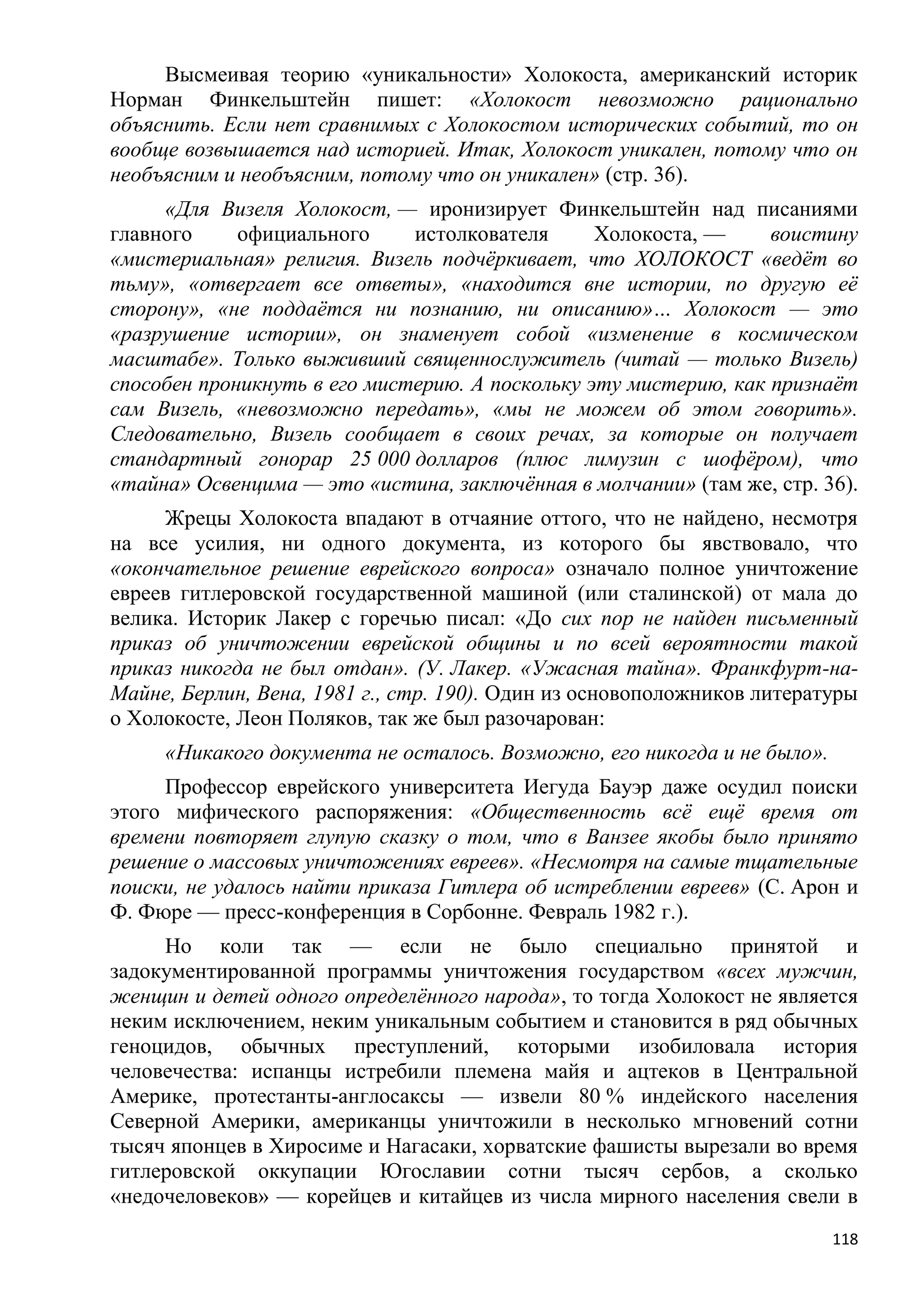 Высмеивая теорию «уникальности» Холокоста, американский историк
Норман Финкельштейн пишет: «Холокост невозможно рационально
объяснить. Если нет сравнимых с Холокостом исторических событий, то он
вообще возвышается над историей. Итак, Холокост уникален, потому что он
необъясним и необъясним, потому что он уникален» (стр. 36).
     «Для Визеля Холокост, — иронизирует Финкельштейн над писаниями
главного     официального     истолкователя      Холокоста, —     воистину
«мистериальная» религия. Визель подчѐркивает, что ХОЛОКОСТ «ведѐт во
тьму», «отвергает все ответы», «находится вне истории, по другую еѐ
сторону», «не поддаѐтся ни познанию, ни описанию»… Холокост — это
«разрушение истории», он знаменует собой «изменение в космическом
масштабе». Только выживший священнослужитель (читай — только Визель)
способен проникнуть в его мистерию. А поскольку эту мистерию, как признаѐт
сам Визель, «невозможно передать», «мы не можем об этом говорить».
Следовательно, Визель сообщает в своих речах, за которые он получает
стандартный гонорар 25 000 долларов (плюс лимузин с шофѐром), что
«тайна» Освенцима — это «истина, заключѐнная в молчании» (там же, стр. 36).
     Жрецы Холокоста впадают в отчаяние оттого, что не найдено, несмотря
на все усилия, ни одного документа, из которого бы явствовало, что
«окончательное решение еврейского вопроса» означало полное уничтожение
евреев гитлеровской государственной машиной (или сталинской) от мала до
велика. Историк Лакер с горечью писал: «До сих пор не найден письменный
приказ об уничтожении еврейской общины и по всей вероятности такой
приказ никогда не был отдан». (У. Лакер. «Ужасная тайна». Франкфурт-на-
Майне, Берлин, Вена, 1981 г., стр. 190). Один из основоположников литературы
о Холокосте, Леон Поляков, так же был разочарован:
     «Никакого документа не осталось. Возможно, его никогда и не было».
     Профессор еврейского университета Иегуда Бауэр даже осудил поиски
этого мифического распоряжения: «Общественность всѐ ещѐ время от
времени повторяет глупую сказку о том, что в Ванзее якобы было принято
решение о массовых уничтожениях евреев». «Несмотря на самые тщательные
поиски, не удалось найти приказа Гитлера об истреблении евреев» (С. Арон и
Ф. Фюре — пресс-конференция в Сорбонне. Февраль 1982 г.).
     Но коли так — если не было специально принятой и
задокументированной программы уничтожения государством «всех мужчин,
женщин и детей одного определѐнного народа», то тогда Холокост не является
неким исключением, неким уникальным событием и становится в ряд обычных
геноцидов, обычных преступлений, которыми изобиловала история
человечества: испанцы истребили племена майя и ацтеков в Центральной
Америке, протестанты-англосаксы — извели 80 % индейского населения
Северной Америки, американцы уничтожили в несколько мгновений сотни
тысяч японцев в Хиросиме и Нагасаки, хорватские фашисты вырезали во время
гитлеровской оккупации Югославии сотни тысяч сербов, а сколько
«недочеловеков» — корейцев и китайцев из числа мирного населения свели в
                                                                          118
 