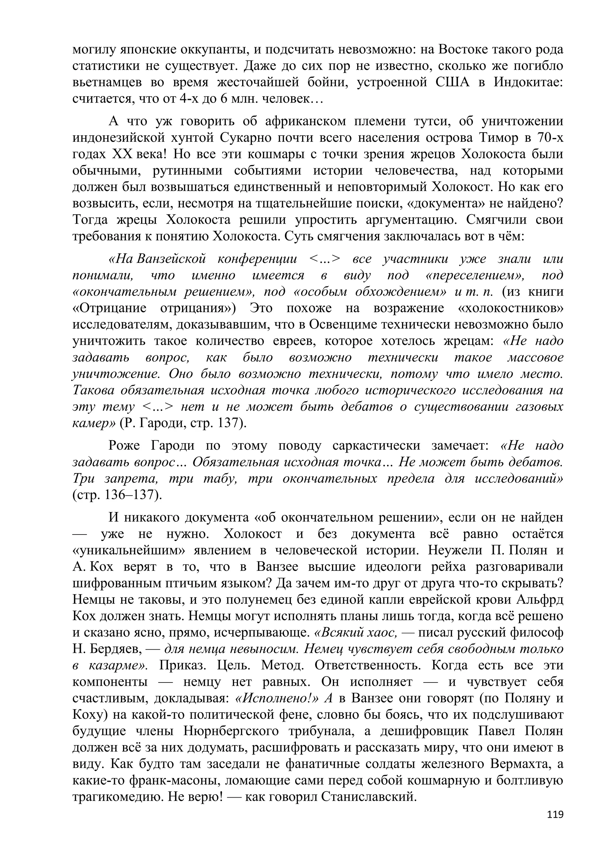 могилу японские оккупанты, и подсчитать невозможно: на Востоке такого рода
статистики не существует. Даже до сих пор не известно, сколько же погибло
вьетнамцев во время жесточайшей бойни, устроенной США в Индокитае:
считается, что от 4-х до 6 млн. человек…
     А что уж говорить об африканском племени тутси, об уничтожении
индонезийской хунтой Сукарно почти всего населения острова Тимор в 70-х
годах XX века! Но все эти кошмары с точки зрения жрецов Холокоста были
обычными, рутинными событиями истории человечества, над которыми
должен был возвышаться единственный и неповторимый Холокост. Но как его
возвысить, если, несмотря на тщательнейшие поиски, «документа» не найдено?
Тогда жрецы Холокоста решили упростить аргументацию. Смягчили свои
требования к понятию Холокоста. Суть смягчения заключалась вот в чѐм:
     «На Ванзейской конференции <…> все участники уже знали или
понимали, что именно имеется в виду под «переселением», под
«окончательным решением», под «особым обхождением» и т. п. (из книги
«Отрицание отрицания») Это похоже на возражение «холокостников»
исследователям, доказывавшим, что в Освенциме технически невозможно было
уничтожить такое количество евреев, которое хотелось жрецам: «Не надо
задавать вопрос, как было возможно технически такое массовое
уничтожение. Оно было возможно технически, потому что имело место.
Такова обязательная исходная точка любого исторического исследования на
эту тему <…> нет и не может быть дебатов о существовании газовых
камер» (Р. Гароди, стр. 137).
       Роже Гароди по этому поводу саркастически замечает: «Не надо
задавать вопрос… Обязательная исходная точка… Не может быть дебатов.
Три запрета, три табу, три окончательных предела для исследований»
(стр. 136–137).
      И никакого документа «об окончательном решении», если он не найден
— уже не нужно. Холокост и без документа всѐ равно остаѐтся
«уникальнейшим» явлением в человеческой истории. Неужели П. Полян и
А. Кох верят в то, что в Ванзее высшие идеологи рейха разговаривали
шифрованным птичьим языком? Да зачем им-то друг от друга что-то скрывать?
Немцы не таковы, и это полунемец без единой капли еврейской крови Альфрд
Кох должен знать. Немцы могут исполнять планы лишь тогда, когда всѐ решено
и сказано ясно, прямо, исчерпывающе. «Всякий хаос, — писал русский философ
Н. Бердяев, — для немца невыносим. Немец чувствует себя свободным только
в казарме». Приказ. Цель. Метод. Ответственность. Когда есть все эти
компоненты — немцу нет равных. Он исполняет — и чувствует себя
счастливым, докладывая: «Исполнено!» А в Ванзее они говорят (по Поляну и
Коху) на какой-то политической фене, словно бы боясь, что их подслушивают
будущие члены Нюрнбергского трибунала, а дешифровщик Павел Полян
должен всѐ за них додумать, расшифровать и рассказать миру, что они имеют в
виду. Как будто там заседали не фанатичные солдаты железного Вермахта, а
какие-то франк-масоны, ломающие сами перед собой кошмарную и болтливую
трагикомедию. Не верю! — как говорил Станиславский.
                                                                        119
 