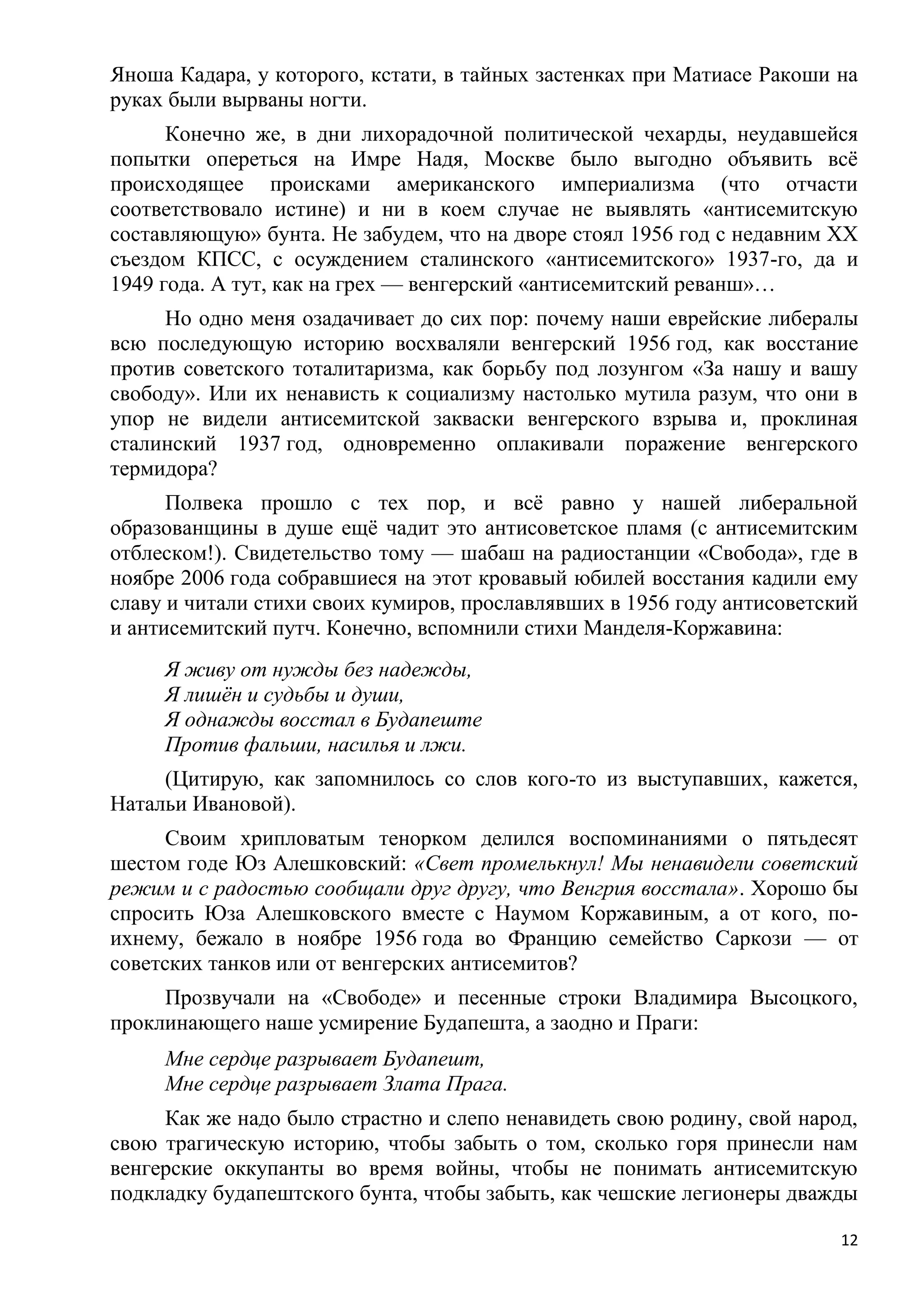Яноша Кадара, у которого, кстати, в тайных застенках при Матиасе Ракоши на
руках были вырваны ногти.
      Конечно же, в дни лихорадочной политической чехарды, неудавшейся
попытки опереться на Имре Надя, Москве было выгодно объявить всѐ
происходящее происками американского империализма (что отчасти
соответствовало истине) и ни в коем случае не выявлять «антисемитскую
составляющую» бунта. Не забудем, что на дворе стоял 1956 год с недавним ХХ
съездом КПСС, с осуждением сталинского «антисемитского» 1937-го, да и
1949 года. А тут, как на грех — венгерский «антисемитский реванш»…
     Но одно меня озадачивает до сих пор: почему наши еврейские либералы
всю последующую историю восхваляли венгерский 1956 год, как восстание
против советского тоталитаризма, как борьбу под лозунгом «За нашу и вашу
свободу». Или их ненависть к социализму настолько мутила разум, что они в
упор не видели антисемитской закваски венгерского взрыва и, проклиная
сталинский 1937 год, одновременно оплакивали поражение венгерского
термидора?
      Полвека прошло с тех пор, и всѐ равно у нашей либеральной
образованщины в душе ещѐ чадит это антисоветское пламя (с антисемитским
отблеском!). Свидетельство тому — шабаш на радиостанции «Свобода», где в
ноябре 2006 года собравшиеся на этот кровавый юбилей восстания кадили ему
славу и читали стихи своих кумиров, прославлявших в 1956 году антисоветский
и антисемитский путч. Конечно, вспомнили стихи Манделя-Коржавина:
     Я живу от нужды без надежды,
     Я лишѐн и судьбы и души,
     Я однажды восстал в Будапеште
     Против фальши, насилья и лжи.
     (Цитирую, как запомнилось со слов кого-то из выступавших, кажется,
Натальи Ивановой).
      Своим хрипловатым тенорком делился воспоминаниями о пятьдесят
шестом годе Юз Алешковский: «Свет промелькнул! Мы ненавидели советский
режим и с радостью сообщали друг другу, что Венгрия восстала». Хорошо бы
спросить Юза Алешковского вместе с Наумом Коржавиным, а от кого, по-
ихнему, бежало в ноябре 1956 года во Францию семейство Саркози — от
советских танков или от венгерских антисемитов?
     Прозвучали на «Свободе» и песенные строки Владимира Высоцкого,
проклинающего наше усмирение Будапешта, а заодно и Праги:
     Мне сердце разрывает Будапешт,
     Мне сердце разрывает Злата Прага.
     Как же надо было страстно и слепо ненавидеть свою родину, свой народ,
свою трагическую историю, чтобы забыть о том, сколько горя принесли нам
венгерские оккупанты во время войны, чтобы не понимать антисемитскую
подкладку будапештского бунта, чтобы забыть, как чешские легионеры дважды

                                                                         12
 