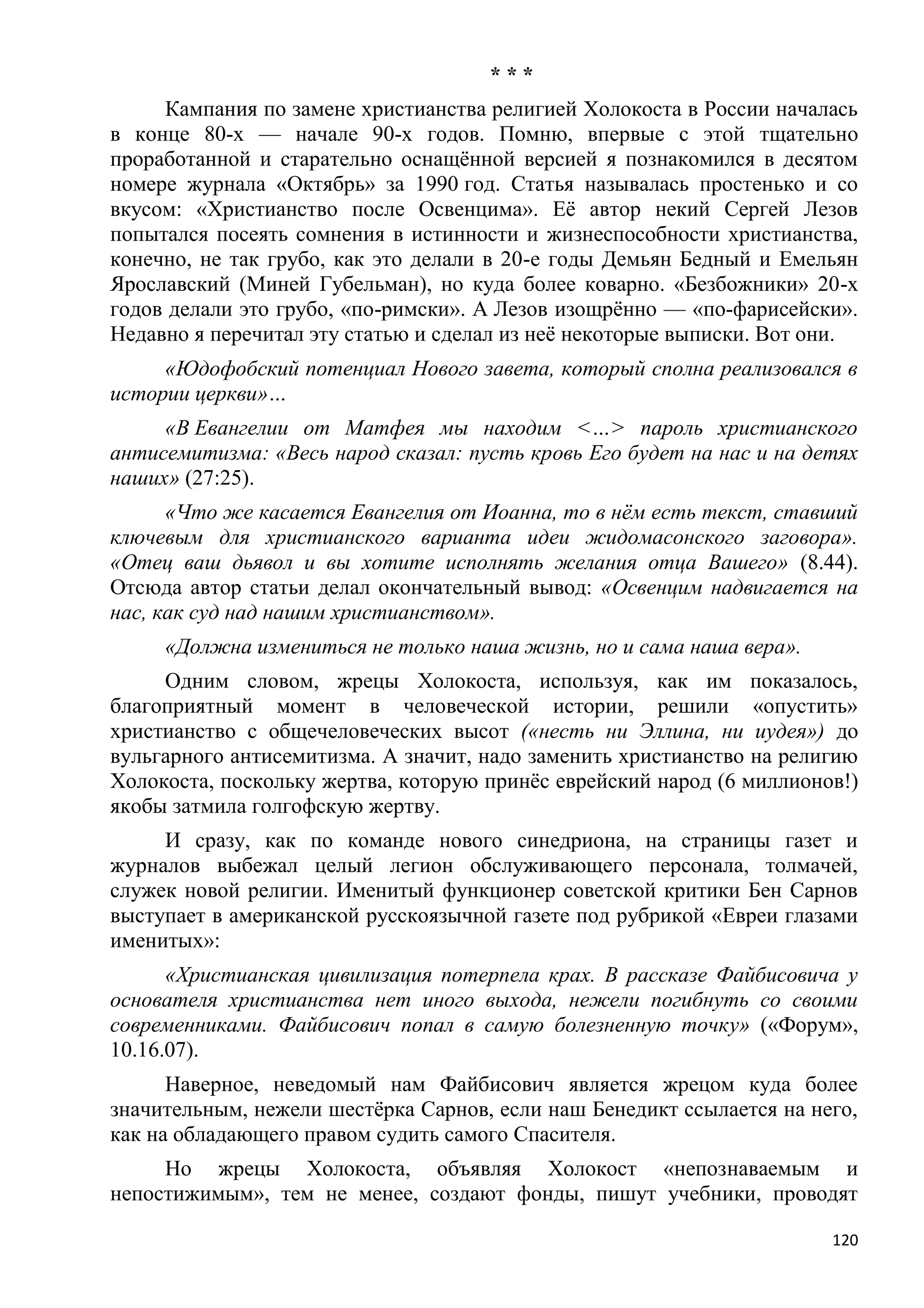 ***
     Кампания по замене христианства религией Холокоста в России началась
в конце 80-х — начале 90-х годов. Помню, впервые с этой тщательно
проработанной и старательно оснащѐнной версией я познакомился в десятом
номере журнала «Октябрь» за 1990 год. Статья называлась простенько и со
вкусом: «Христианство после Освенцима». Еѐ автор некий Сергей Лезов
попытался посеять сомнения в истинности и жизнеспособности христианства,
конечно, не так грубо, как это делали в 20-е годы Демьян Бедный и Емельян
Ярославский (Миней Губельман), но куда более коварно. «Безбожники» 20-х
годов делали это грубо, «по-римски». А Лезов изощрѐнно — «по-фарисейски».
Недавно я перечитал эту статью и сделал из неѐ некоторые выписки. Вот они.
     «Юдофобский потенциал Нового завета, который сполна реализовался в
истории церкви»…
     «В Евангелии от Матфея мы находим <…> пароль христианского
антисемитизма: «Весь народ сказал: пусть кровь Его будет на нас и на детях
наших» (27:25).
      «Что же касается Евангелия от Иоанна, то в нѐм есть текст, ставший
ключевым для христианского варианта идеи жидомасонского заговора».
«Отец ваш дьявол и вы хотите исполнять желания отца Вашего» (8.44).
Отсюда автор статьи делал окончательный вывод: «Освенцим надвигается на
нас, как суд над нашим христианством».
     «Должна измениться не только наша жизнь, но и сама наша вера».
     Одним словом, жрецы Холокоста, используя, как им показалось,
благоприятный момент в человеческой истории, решили «опустить»
христианство с общечеловеческих высот («несть ни Эллина, ни иудея») до
вульгарного антисемитизма. А значит, надо заменить христианство на религию
Холокоста, поскольку жертва, которую принѐс еврейский народ (6 миллионов!)
якобы затмила голгофскую жертву.
     И сразу, как по команде нового синедриона, на страницы газет и
журналов выбежал целый легион обслуживающего персонала, толмачей,
служек новой религии. Именитый функционер советской критики Бен Сарнов
выступает в американской русскоязычной газете под рубрикой «Евреи глазами
именитых»:
      «Христианская цивилизация потерпела крах. В рассказе Файбисовича у
основателя христианства нет иного выхода, нежели погибнуть со своими
современниками. Файбисович попал в самую болезненную точку» («Форум»,
10.16.07).
      Наверное, неведомый нам Файбисович является жрецом куда более
значительным, нежели шестѐрка Сарнов, если наш Бенедикт ссылается на него,
как на обладающего правом судить самого Спасителя.
     Но жрецы Холокоста, объявляя Холокост «непознаваемым и
непостижимым», тем не менее, создают фонды, пишут учебники, проводят

                                                                       120
 