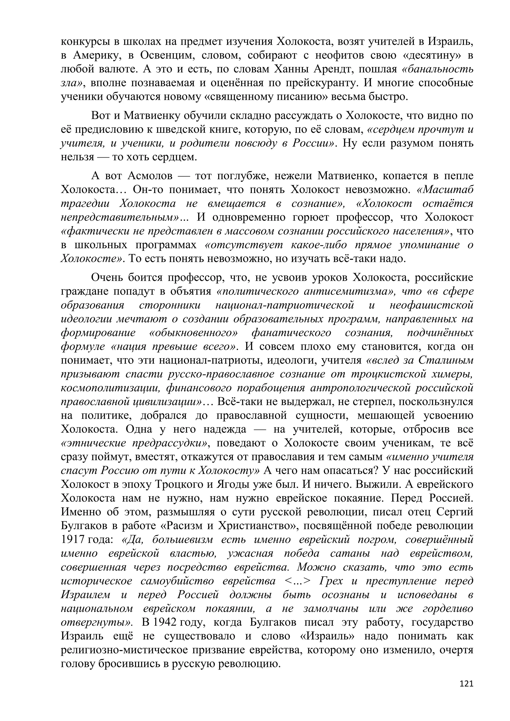 конкурсы в школах на предмет изучения Холокоста, возят учителей в Израиль,
в Америку, в Освенцим, словом, собирают с неофитов свою «десятину» в
любой валюте. А это и есть, по словам Ханны Арендт, пошлая «банальность
зла», вполне познаваемая и оценѐнная по прейскуранту. И многие способные
ученики обучаются новому «священному писанию» весьма быстро.
      Вот и Матвиенку обучили складно рассуждать о Холокосте, что видно по
еѐ предисловию к шведской книге, которую, по еѐ словам, «сердцем прочтут и
учителя, и ученики, и родители повсюду в России». Ну если разумом понять
нельзя — то хоть сердцем.
     А вот Асмолов — тот поглубже, нежели Матвиенко, копается в пепле
Холокоста… Он-то понимает, что понять Холокост невозможно. «Масштаб
трагедии Холокоста не вмещается в сознание», «Холокост остаѐтся
непредставительным»… И одновременно горюет профессор, что Холокост
«фактически не представлен в массовом сознании российского населения», что
в школьных программах «отсутствует какое-либо прямое упоминание о
Холокосте». То есть понять невозможно, но изучать всѐ-таки надо.
      Очень боится профессор, что, не усвоив уроков Холокоста, российские
граждане попадут в объятия «политического антисемитизма», что «в сфере
образования сторонники национал-патриотической и неофашистской
идеологии мечтают о создании образовательных программ, направленных на
формирование «обыкновенного» фанатического сознания, подчинѐнных
формуле «нация превыше всего». И совсем плохо ему становится, когда он
понимает, что эти национал-патриоты, идеологи, учителя «вслед за Сталиным
призывают спасти русско-православное сознание от троцкистской химеры,
космополитизации, финансового порабощения антропологической российской
православной цивилизации»… Всѐ-таки не выдержал, не стерпел, поскользнулся
на политике, добрался до православной сущности, мешающей усвоению
Холокоста. Одна у него надежда — на учителей, которые, отбросив все
«этнические предрассудки», поведают о Холокосте своим ученикам, те всѐ
сразу поймут, вместят, откажутся от православия и тем самым «именно учителя
спасут Россию от пути к Холокосту» А чего нам опасаться? У нас российский
Холокост в эпоху Троцкого и Ягоды уже был. И ничего. Выжили. А еврейского
Холокоста нам не нужно, нам нужно еврейское покаяние. Перед Россией.
Именно об этом, размышляя о сути русской революции, писал отец Сергий
Булгаков в работе «Расизм и Христианство», посвящѐнной победе революции
1917 года: «Да, большевизм есть именно еврейский погром, совершѐнный
именно еврейской властью, ужасная победа сатаны над еврейством,
совершенная через посредство еврейства. Можно сказать, что это есть
историческое самоубийство еврейства <…> Грех и преступление перед
Израилем и перед Россией должны быть осознаны и исповеданы в
национальном еврейском покаянии, а не замолчаны или же горделиво
отвергнуты». В 1942 году, когда Булгаков писал эту работу, государство
Израиль ещѐ не существовало и слово «Израиль» надо понимать как
религиозно-мистическое призвание еврейства, которому оно изменило, очертя
голову бросившись в русскую революцию.
                                                                        121
 