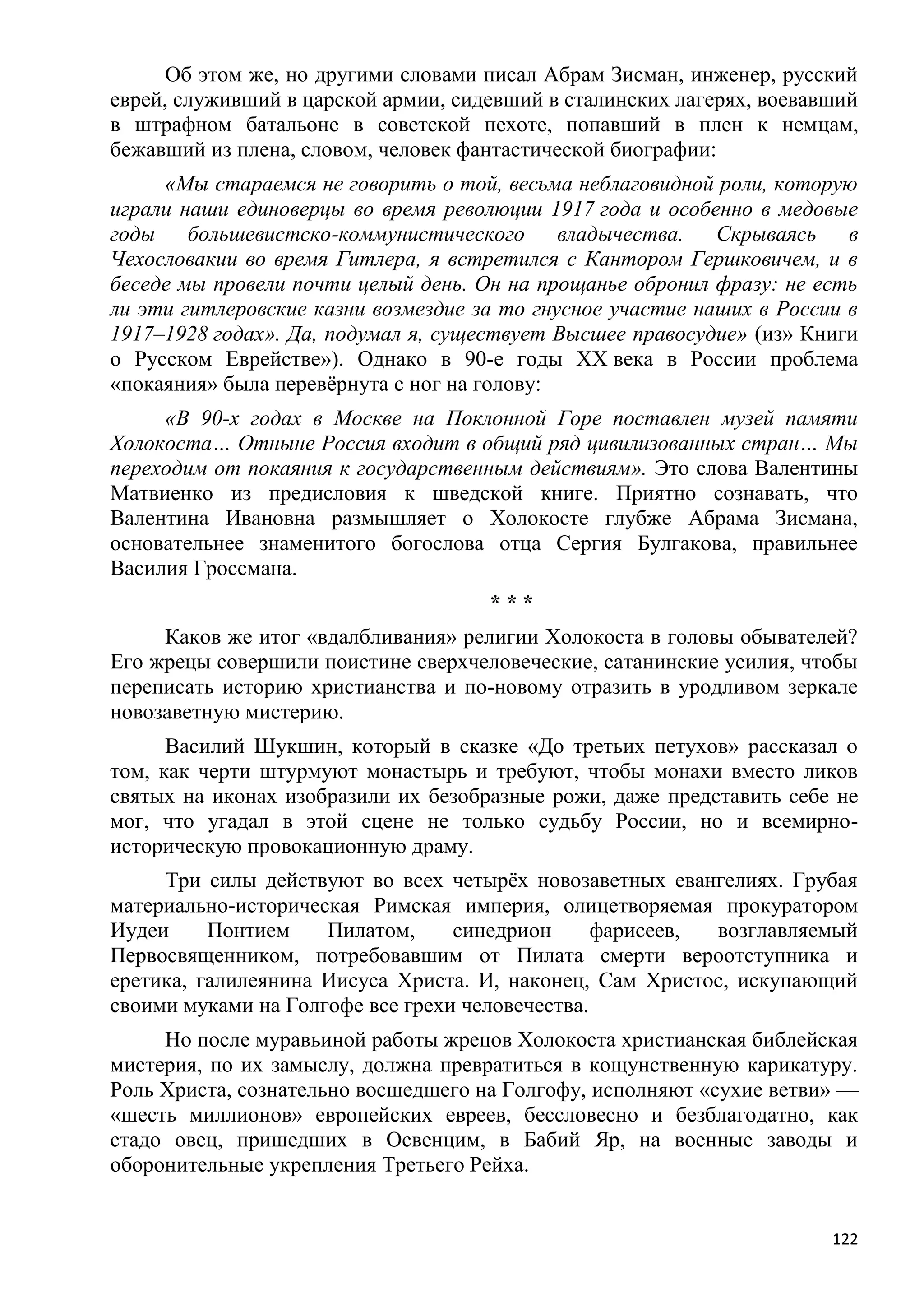 Об этом же, но другими словами писал Абрам Зисман, инженер, русский
еврей, служивший в царской армии, сидевший в сталинских лагерях, воевавший
в штрафном батальоне в советской пехоте, попавший в плен к немцам,
бежавший из плена, словом, человек фантастической биографии:
     «Мы стараемся не говорить о той, весьма неблаговидной роли, которую
играли наши единоверцы во время революции 1917 года и особенно в медовые
годы большевистско-коммунистического владычества. Скрываясь в
Чехословакии во время Гитлера, я встретился с Кантором Гершковичем, и в
беседе мы провели почти целый день. Он на прощанье обронил фразу: не есть
ли эти гитлеровские казни возмездие за то гнусное участие наших в России в
1917–1928 годах». Да, подумал я, существует Высшее правосудие» (из» Книги
о Русском Еврействе»). Однако в 90-е годы XX века в России проблема
«покаяния» была перевѐрнута с ног на голову:
     «В 90-х годах в Москве на Поклонной Горе поставлен музей памяти
Холокоста… Отныне Россия входит в общий ряд цивилизованных стран… Мы
переходим от покаяния к государственным действиям». Это слова Валентины
Матвиенко из предисловия к шведской книге. Приятно сознавать, что
Валентина Ивановна размышляет о Холокосте глубже Абрама Зисмана,
основательнее знаменитого богослова отца Сергия Булгакова, правильнее
Василия Гроссмана.
                                     ***
     Каков же итог «вдалбливания» религии Холокоста в головы обывателей?
Его жрецы совершили поистине сверхчеловеческие, сатанинские усилия, чтобы
переписать историю христианства и по-новому отразить в уродливом зеркале
новозаветную мистерию.
      Василий Шукшин, который в сказке «До третьих петухов» рассказал о
том, как черти штурмуют монастырь и требуют, чтобы монахи вместо ликов
святых на иконах изобразили их безобразные рожи, даже представить себе не
мог, что угадал в этой сцене не только судьбу России, но и всемирно-
историческую провокационную драму.
     Три силы действуют во всех четырѐх новозаветных евангелиях. Грубая
материально-историческая Римская империя, олицетворяемая прокуратором
Иудеи     Понтием    Пилатом,     синедрион      фарисеев, возглавляемый
Первосвященником, потребовавшим от Пилата смерти вероотступника и
еретика, галилеянина Иисуса Христа. И, наконец, Сам Христос, искупающий
своими муками на Голгофе все грехи человечества.
     Но после муравьиной работы жрецов Холокоста христианская библейская
мистерия, по их замыслу, должна превратиться в кощунственную карикатуру.
Роль Христа, сознательно восшедшего на Голгофу, исполняют «сухие ветви» —
«шесть миллионов» европейских евреев, бессловесно и безблагодатно, как
стадо овец, пришедших в Освенцим, в Бабий Яр, на военные заводы и
оборонительные укрепления Третьего Рейха.


                                                                       122
 