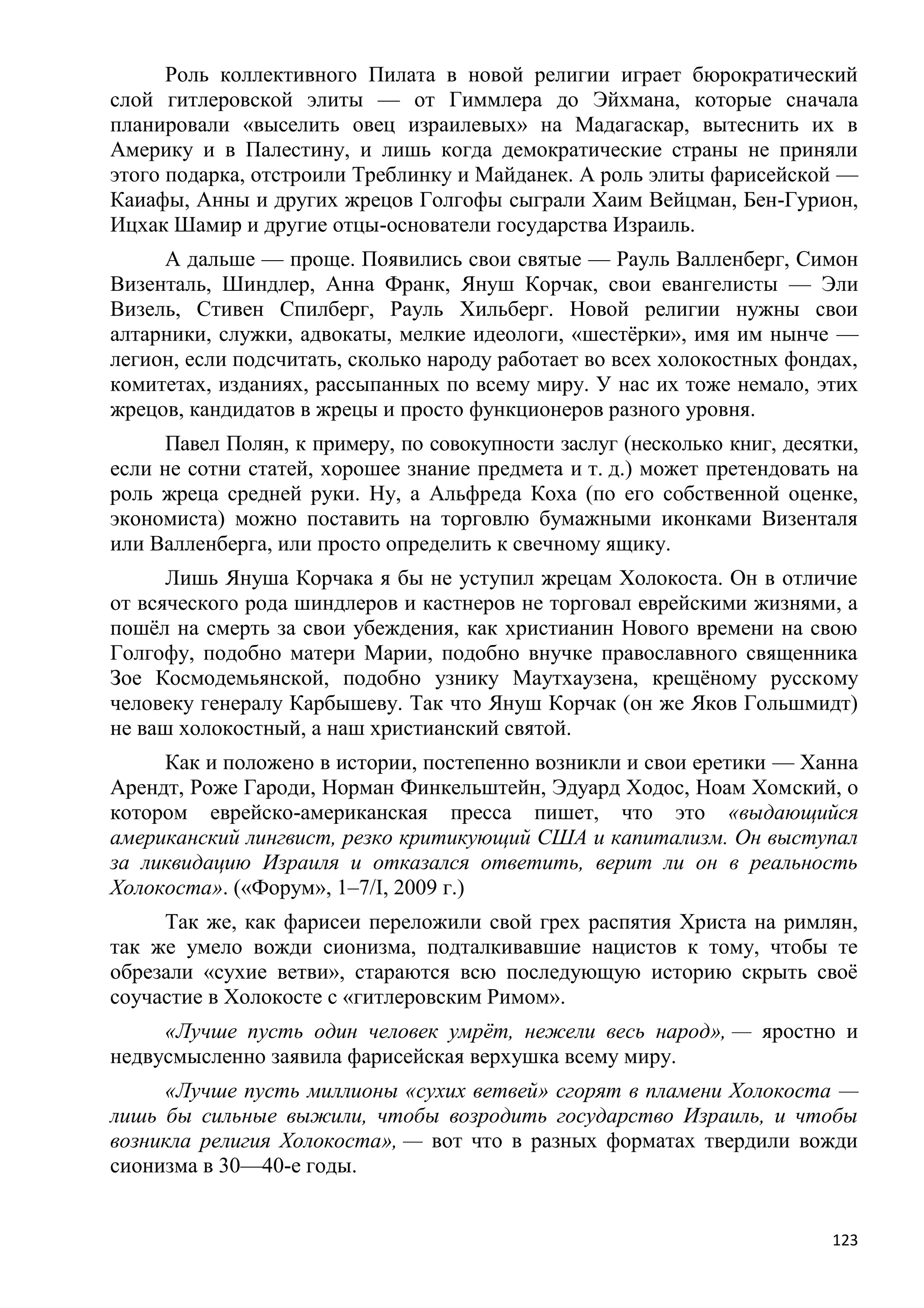 Роль коллективного Пилата в новой религии играет бюрократический
слой гитлеровской элиты — от Гиммлера до Эйхмана, которые сначала
планировали «выселить овец израилевых» на Мадагаскар, вытеснить их в
Америку и в Палестину, и лишь когда демократические страны не приняли
этого подарка, отстроили Треблинку и Майданек. А роль элиты фарисейской —
Каиафы, Анны и других жрецов Голгофы сыграли Хаим Вейцман, Бен-Гурион,
Ицхак Шамир и другие отцы-основатели государства Израиль.
     А дальше — проще. Появились свои святые — Рауль Валленберг, Симон
Визенталь, Шиндлер, Анна Франк, Януш Корчак, свои евангелисты — Эли
Визель, Стивен Спилберг, Рауль Хильберг. Новой религии нужны свои
алтарники, служки, адвокаты, мелкие идеологи, «шестѐрки», имя им нынче —
легион, если подсчитать, сколько народу работает во всех холокостных фондах,
комитетах, изданиях, рассыпанных по всему миру. У нас их тоже немало, этих
жрецов, кандидатов в жрецы и просто функционеров разного уровня.
     Павел Полян, к примеру, по совокупности заслуг (несколько книг, десятки,
если не сотни статей, хорошее знание предмета и т. д.) может претендовать на
роль жреца средней руки. Ну, а Альфреда Коха (по его собственной оценке,
экономиста) можно поставить на торговлю бумажными иконками Визенталя
или Валленберга, или просто определить к свечному ящику.
      Лишь Януша Корчака я бы не уступил жрецам Холокоста. Он в отличие
от всяческого рода шиндлеров и кастнеров не торговал еврейскими жизнями, а
пошѐл на смерть за свои убеждения, как христианин Нового времени на свою
Голгофу, подобно матери Марии, подобно внучке православного священника
Зое Космодемьянской, подобно узнику Маутхаузена, крещѐному русскому
человеку генералу Карбышеву. Так что Януш Корчак (он же Яков Гольшмидт)
не ваш холокостный, а наш христианский святой.
     Как и положено в истории, постепенно возникли и свои еретики — Ханна
Арендт, Роже Гароди, Норман Финкельштейн, Эдуард Ходос, Ноам Хомский, о
котором еврейско-американская пресса пишет, что это «выдающийся
американский лингвист, резко критикующий США и капитализм. Он выступал
за ликвидацию Израиля и отказался ответить, верит ли он в реальность
Холокоста». («Форум», 1–7/I, 2009 г.)
     Так же, как фарисеи переложили свой грех распятия Христа на римлян,
так же умело вожди сионизма, подталкивавшие нацистов к тому, чтобы те
обрезали «сухие ветви», стараются всю последующую историю скрыть своѐ
соучастие в Холокосте с «гитлеровским Римом».
     «Лучше пусть один человек умрѐт, нежели весь народ», — яростно и
недвусмысленно заявила фарисейская верхушка всему миру.
     «Лучше пусть миллионы «сухих ветвей» сгорят в пламени Холокоста —
лишь бы сильные выжили, чтобы возродить государство Израиль, и чтобы
возникла религия Холокоста», — вот что в разных форматах твердили вожди
сионизма в 30—40-е годы.


                                                                          123
 